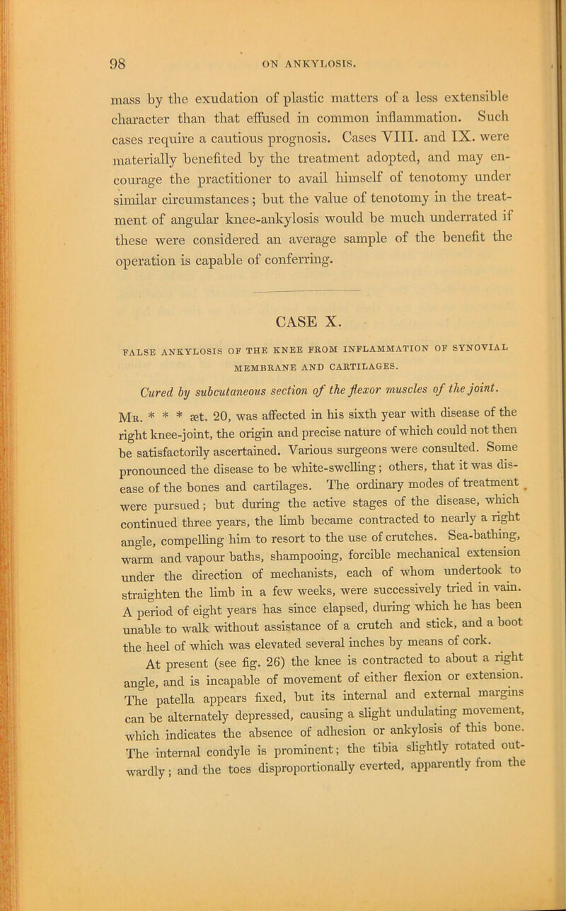 mass by the exudation of plastic matters of a less extensible character than that effused in common inflammation. Such cases require a cautious prognosis. Cases VIII. and IX. were materially benefited by the treatment adopted, and may en- courage the practitioner to avail himself of tenotomy under similar circumstances; but the value of tenotomy in the treat- ment of angular knee-ankylosis would be much underrated if these were considered an average sample of the benefit the operation is capable of conferring. CASE X. FALSE ANKYLOSIS OF THE KNEE FROM INFLAMMATION OF SYNOVIAL MEMBRANE AND CARTILAGES. Cured by subcutaneous section of the flexor muscles of the joint. Mr. * * * set. 20, was affected in his sixth year with disease of the right knee-joint, the origin and precise nature of which could not then be satisfactorily ascertained. Various surgeons were consulted. Some pronounced the disease to be white-sweUing; others, that it was dis- ease of the hones and cartilages. The ordinary modes of treatment _ were pursued; but during the active stages of the disease, which continued three years, the limb became contracted to nearly a nght angle, compelling him to resort to the use of crutches. Sea-bathing, warm and vapour baths, shampooing, forcible mechanical extension under the direction of mechanists, each of whom undertook to straighten the limb in a few weeks, were successively tried in vam. A period of eight years has since elapsed, during which he has been unable to walk without assistance of a crutch and stick, and a boot the heel of which was elevated several inches by means of cork. At present (see fig. 26) the knee is contracted to about a right angle, and is incapable of movement of either flexion or extension. The patella appears fixed, hut its internal and external maigins can be alternately depressed, causing a slight undulating movement, which indicates the absence of adhesion or ankylosis of this hone. The internal condyle is prominent; the tibia slightly rotated out- wardly ; and the toes disproportionally everted, apparently from the