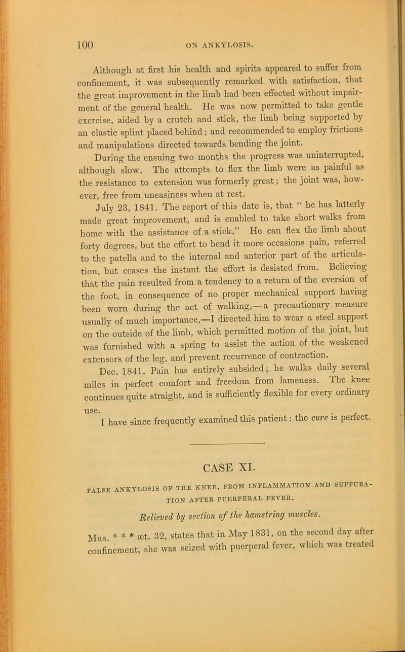Although at first his health and spirits appeared to suffer from confinement, it was subsequently remarked with satisfaction, that the great improvement in the limb had been effected without impair- ment of the general health. He was now permitted to take gentle exercise, aided by a crutch and stick, the limb being supported by an elastic splint placed behind; and recommended to employ frictions and manipulations directed towards bending the joint. During the ensuing two months the progress was uninterrupted, although slow. The attempts to flex the limb were as painful as the resistance to extension was formerly great; the joint was, how- ever, free from uneasiness when at rest. July 23, 1841. The report of this date is, that “ he has latterly made great improvement, and is enabled to take short walks from home with the assistance of a stick.” He can flex the limb about forty degrees, but the effort to bend it more occasions pain, referred to the patella and to the internal and anterior part of the articula- tion, but ceases the instant the effort is desisted from. Believing that the pain resulted from a tendency to a return of the eversion of the foot, in consequence of no proper mechanical support having been worn during the act of walking,—a precautionary measure usually of much importance,—I directed him to wear a steel support on the outside of the limb, which permitted motion of the joint, but was furnished with a spring to assist the action of the weakened extensors of the leg, and prevent recurrence of contraction. Dec. 1841. Pain has entirely subsided; he walks daily several miles in perfect comfort and freedom from lameness. The knee continues quite straight, and is sufficiently flexible for every ordinary I have since frequently examined this patient: the cure is perfect. CASE XI. false ankylosis of the knee, from inflammation and suppura- tion AFTER PUERPERAL FEVER. Believed by section of the hamstring muscles. Mrs * * * let. 32, states that in May 1831, on the second day after confinement, she was seized with puerperal fever, which was treated