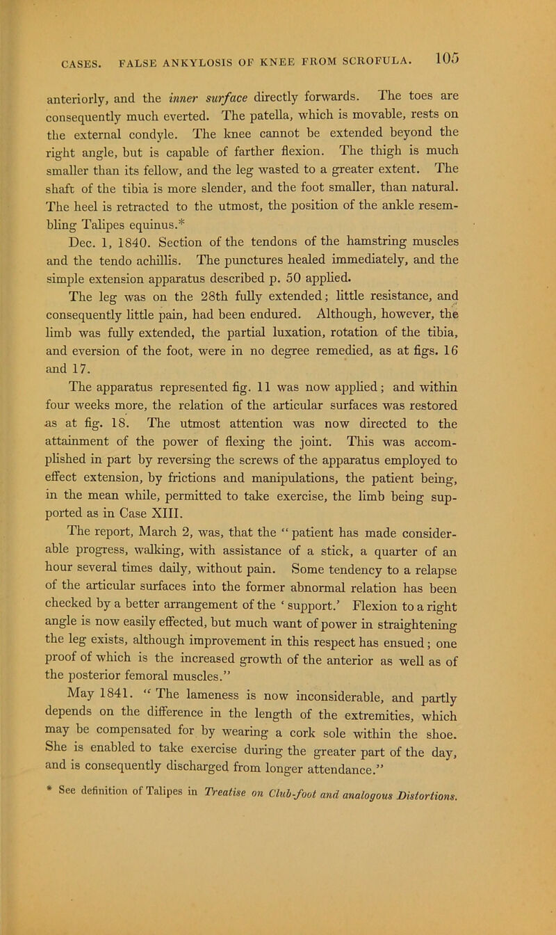 CASES. FALSE ANKYLOSIS OF KNEE FROM SCROFULA. anteriorly, and the inner surface directly forwards. The toes are consequently much everted. The patella, which is movable, rests on the external condyle. The knee cannot be extended beyond the right angle, but is capable of farther flexion. The thigh is much smaller than its fellow, and the leg wasted to a greater extent. The shaft of the tibia is more slender, and the foot smaller, than natural. The heel is retracted to the utmost, the position of the ankle resem- bling Talipes equinus.* Dec. 1, 1840. Section of the tendons of the hamstring muscles and the tendo achillis. The pimctures healed immediately, and the simple extension apparatus described p. 50 applied. The leg was on the 28th fully extended; little resistance, and consequently little pain, had been endured. Although, however, the limb was fuUy extended, the partial luxation, rotation of the tibia, and eversion of the foot, were in no degree remedied, as at figs. 16 and 17. The apparatus represented fig. 11 was now apphed; and -within four weeks more, the relation of the articular surfaces was restored as at fig. 18. The utmost attention was now directed to the attainment of the power of flexing the joint. This was accom- phshed in part by reversing the screws of the apparatus employed to effect extension, by frictions and manipulations, the patient being, in the mean while, permitted to take exercise, the limb being sup- ported as in Case XIII. The report, March 2, was, that the ” patient has made consider- able progress, walking, with assistance of a stick, a quarter of an hour several times daily, without pain. Some tendency to a relapse of the articular surfaces into the former abnormal relation has been checked by a better arrangement of the ‘ support.’ Flexion to a right angle is now easily effected, but much want of power in straightening the leg exists, although improvement in this respect has ensued; one proof of which is the increased growth of the anterior as well as of the posterior femoral muscles.” May 1841. The lameness is now inconsiderable, and partly depends on the difference in the length of the extremities, which may be compensated for by wearing a cork sole within the shoe. She is enabled to take exercise during the greater part of the day, and is consequently discharged from longer attendance.” • See definition of Talipes in Treatise on Cluh-foot and analogous Distortions.