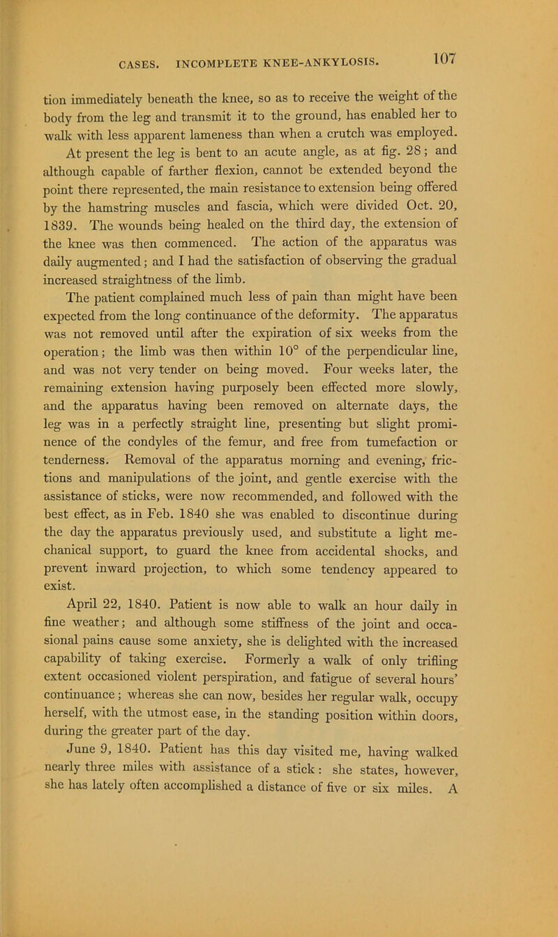 tion immediately beneath the knee, so as to receive the weight of the body from the leg and transmit it to the ground, has enabled her to walk with less apparent lameness than when a crutch was employed. At present the leg is bent to an acute angle, as at fig. 28; and although capable of farther flexion, cannot he extended heyond the point there represented, the main resistance to extension being offered by the hamstring muscles and fascia, which were divided Oct. 20, 1839. The wounds being healed on the third day, the extension of the knee was then commenced. The action of the apparatus was daily augmented; and I had the satisfaction of observing the gradual increased straightness of the limb. The patient complained much less of pain than might have been expected from the long continuance of the deformity. The apparatus was not removed until after the expiration of six weeks from the operation; the limb was then within 10° of the perpendicular line, and was not very tender on being moved. Four weeks later, the remaining extension having purposely been effected more slowly, and the apparatus having been removed on alternate days, the leg was in a perfectly straight line, presenting but slight promi- nence of the condyles of the femur, and free from tumefaction or tenderness. Removal of the apparatus morning and evening, fric- tions and manipulations of the joint, and gentle exercise with the assistance of sticks, were now recommended, and followed with the best effect, as in Feb. 1840 she was enabled to discontinue during the day the apparatus previously used, and substitute a light me- chanical support, to guard the knee from accidental shocks, and prevent inward projection, to which some tendency appeared to exist. April 22, 1840. Patient is now able to walk an hour daily in fine weather; and although some stiffness of the joint and occa- sional pains cause some anxiety, she is delighted with the increased capability of taking exercise. Formerly a walk of only trifling extent occasioned violent perspiration, and fatigue of several hours’ continuance; whereas she can now, besides her regular walk, occupy herself, with the utmost ease, in the standing position within doors, during the greater part of the day. June 9, 1840. Patient has this day visited me, having walked nearly three miles with assistance of a stick: she states, however, she has lately often accomplished a distance of five or six miles. A