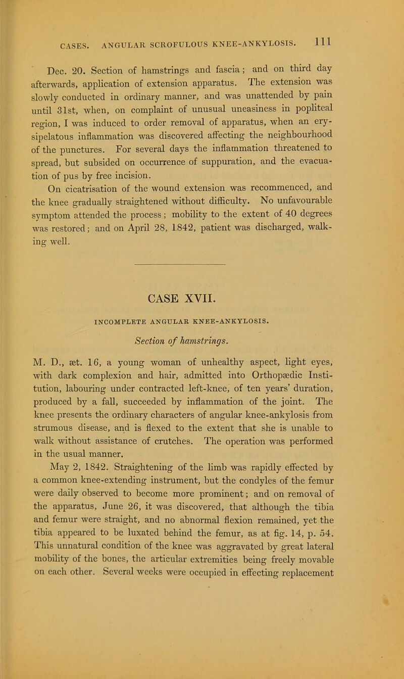 Dec. 20. Section of hamstrings and fascia; and on third day afterwards, application of extension apparatus. The extension was slowly conducted in ordinary manner, and was unattended by pain until 31st, when, on complaint of unusual uneasiness in popliteal region, I was induced to order removal of apparatus, when an ery- sipelatous inflammation was discovered affecting the neighbourhood of the punctures. For several days the inflammation threatened to spread, but subsided on occurrence of suppuration, and the evacua- tion of pus by free incision. On cicatrisation of the wound extension was recommenced, and the knee gradually straightened without difficulty. No unfavourable symptom attended the process ; mobility to the extent of 40 degrees was restored; and on April 28, 1842, patient was discharged, walk- ing well. CASE XVII. INCOMPLETE ANGULAR KNEE-ANKYLOSIS. Section of hamstrings. M. D., set. 16, a young woman of unhealthy aspect, light eyes, with dark complexion and hair, admitted into Orthopaedic Insti- tution, labouring under contracted left-knee, of ten years’ duration, produced by a fall, succeeded by inflammation of the joint. The knee presents the ordinary characters of angular knee-ankylosis from strumous disease, and is flexed to the extent that she is unable to walk without assistance of crutches. The operation was performed in the usual manner. May 2, 1842. Straightening of the limb was rapidly effected by a common knee-extending instrument, but the condyles of the femur were daily observed to become more prominent; and on removal of the apparatus, June 26, it was discovered, that although the tibia and femur were straight, and no abnormal flexion remidned, yet the tibia appeared to be luxated behind the femur, as at fig. 14, p. .54. This unnatural condition of the knee was aggravated by great lateral mobility of the bones, the articular extremities being freely movable on each other. Several weeks were occupied in effecting replacement