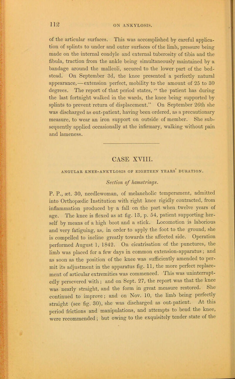 of the articular surfaces. This was accomplished by careful applica- tion of sphnts to under and outer surfaces of the limb, pressure being made on the internal condyle and external tuberosity of tibia and the fibula, traction from the ankle being simultaneously maintained by a bandage around the malleoli, secured to the lower part of the bed- stead. On September 3d, the knee presented a perfectly natural appearance, — extension perfect, mobility to the amount of 25 to 30 degrees. The report of that period states, “ the patient has during the last fortnight walked in the wards, the knee being supported by splints to prevent return of displacement.” On September 26th she was discharged as out-patient, having been ordered, as a precautionary measure, to wear an iron support on outside of member. She sub- sequently applied occasionally at the infirmary, walking without pain and lameness. CASE XVIII. ANGULAR KNEE-ANKYLOSIS OF EIGHTEEN YEARS* DURATION. Section of hamstrings. P. P., EEt. 30, needlewoman, of melancholic temperament, admitted into Orthopaedic Institution with right Icnee rigidly contracted, from inflammation produced by a fall on the part when twelve years of age. The knee is flexed as at fig. 13, p. 54, patient supporting her- self by means of a high boot and a stick. Locomotion is laborious and very fatiguing, as, in order to npply the foot to the gromid, she is compelled to incline greatly towards the affected side. Operation performed August 1, 1842. On cicatrisation of the punctures, the limb was placed for a few days in common extension-apparatus; and as soon as the position of the knee was sufficiently amended to per- mit its adjustment in the apparatus fig. 11, the more perfect replace- ment of articular extremities was commenced. This was uninterrupt- edly persevered with; and on Sept. 27, the report was that the knee was nearly straight, and the form in great measure restored. She continued to improve; and on Nov. 10, the limb being perfectly straight (see fig. 30), she was discharged as out-patient. At this period frictions and manipulations, and attempts to bend the knee, were recommended ; but owing to the exquisitely tender state of the