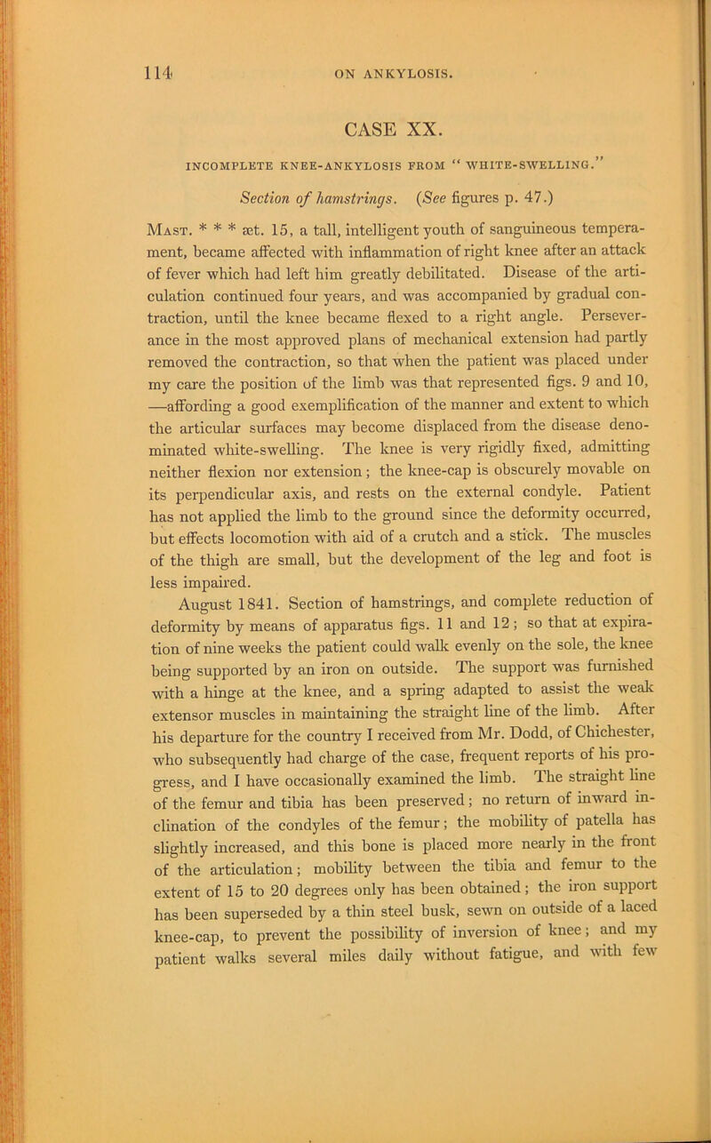 CASE XX. INCOMPLETE KNEE-ANKYLOSIS FROM “ WHITE-SWELLING.” Section of hamstrings. (See figures p. 47.) Mast. * * * set. 15, a tall, intelligent youth of sanguineous tempera- ment, became affected with inflammation of right knee after an attack of fever which had left him greatly debilitated. Disease of the arti- culation continued four years, and was accompanied by gradual con- traction, until the knee became flexed to a right angle. Persever- ance in the most approved plans of mechanical extension had partly removed the contraction, so that when the patient was placed under my care the position of the limb was that represented figs. 9 and 10, —affording a good exemplification of the manner and extent to which the articular surfaces may become displaced from the disease deno- minated white-swelling. The knee is very rigidly fixed, admitting neither flexion nor extension; the knee-cap is obscurely movable on its perpendicular axis, and rests on the external condyle. Patient has not applied the limb to the ground since the deformity occurred, but effects locomotion with aid of a crutch and a stick. The muscles of the thigh are small, but the development of the leg and foot is less impaired. August 1841. Section of hamstrings, and complete reduction of deformity by means of apparatus figs. 11 and 12; so that at expira- tion of nine weeks the patient could walk evenly on the sole, the knee being supported by an iron on outside. The support was furnished with a hinge at the knee, and a spring adapted to assist the weale extensor muscles in maintaining the straight line of the limb. After his departure for the country I received from Mr. Dodd, of Chichester, who subsequently had charge of the case, frequent reports of his pro- gress, and I have occasionally examined the limb. The straight line of the femur and tibia has been preserved; no return of inward in- clination of the condyles of the femur; the mobility of patella has slightly increased, and this bone is placed more nearly in the front of the articulation; mobility between the tibia and femur to the extent of 15 to 20 degrees only has been obtained; the iron support has been superseded by a thin steel busk, sewn on outside of a laced knee-cap, to prevent the possibihty of inversion of knee; and my patient walks several miles daily without fatigue, and with few