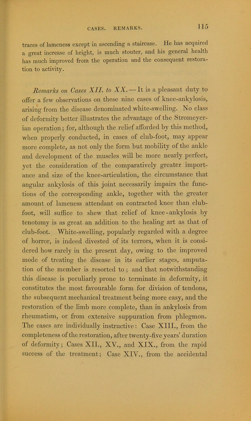 CASES. REMARKS. traces of lameness except in ascending a staircase. He has acquired a great increase of height, is much stouter, and his general health has much improved from the operation and the consequent restora- tion to activity. Remarks on Cases XII. to XX. — It is a pleasant duty to offer a few observations on these nine cases of knee-ankylosis, ai’ising from the disease denominated white-swelling. No class of deformity better illustrates the advantage of the Stromeyer- ian operation; for, although the relief afforded by this method, when properly conducted, in cases of club-foot, may appear more complete, as not only the form but mobility of the ankle and development of the muscles will be more nearly perfect, yet the consideration of the comparatively greater import- ance and size of the knee-articulation, the circumstance that angular ankylosis of this joint necessarily impairs the func- tions of the corresponding ankle, together with the greater amount of lameness attendant on contracted knee than club- foot, will suffice to shew that relief of knee - ankylosis by tenotomy is as great an addition to the healing art as that of club-foot. White-swelling, popularly regarded with a degree of horror, is indeed divested of its terrors, when it is consi- dered how rarely in the present day, owing to the improved mode of treating the disease in its earlier stages, amputa- tion of the member is resorted to ; and that notwithstanding this disease is peculiarly prone to terminate in deformity, it constitutes the most favourable form for division of tendons, the subsequent mechanical treatment being more easy, and the restoration of the limb more complete, than in ankylosis from rheumatism, or from extensive suppuration from phlegmon. The cases are individually instructive: Case XIII., from the completeness of the restoration, after twenty-five years’ duration of deformity; Cases XII., XV., and XIX., from the rapid success of the treatment; Case XIV., from the accidental