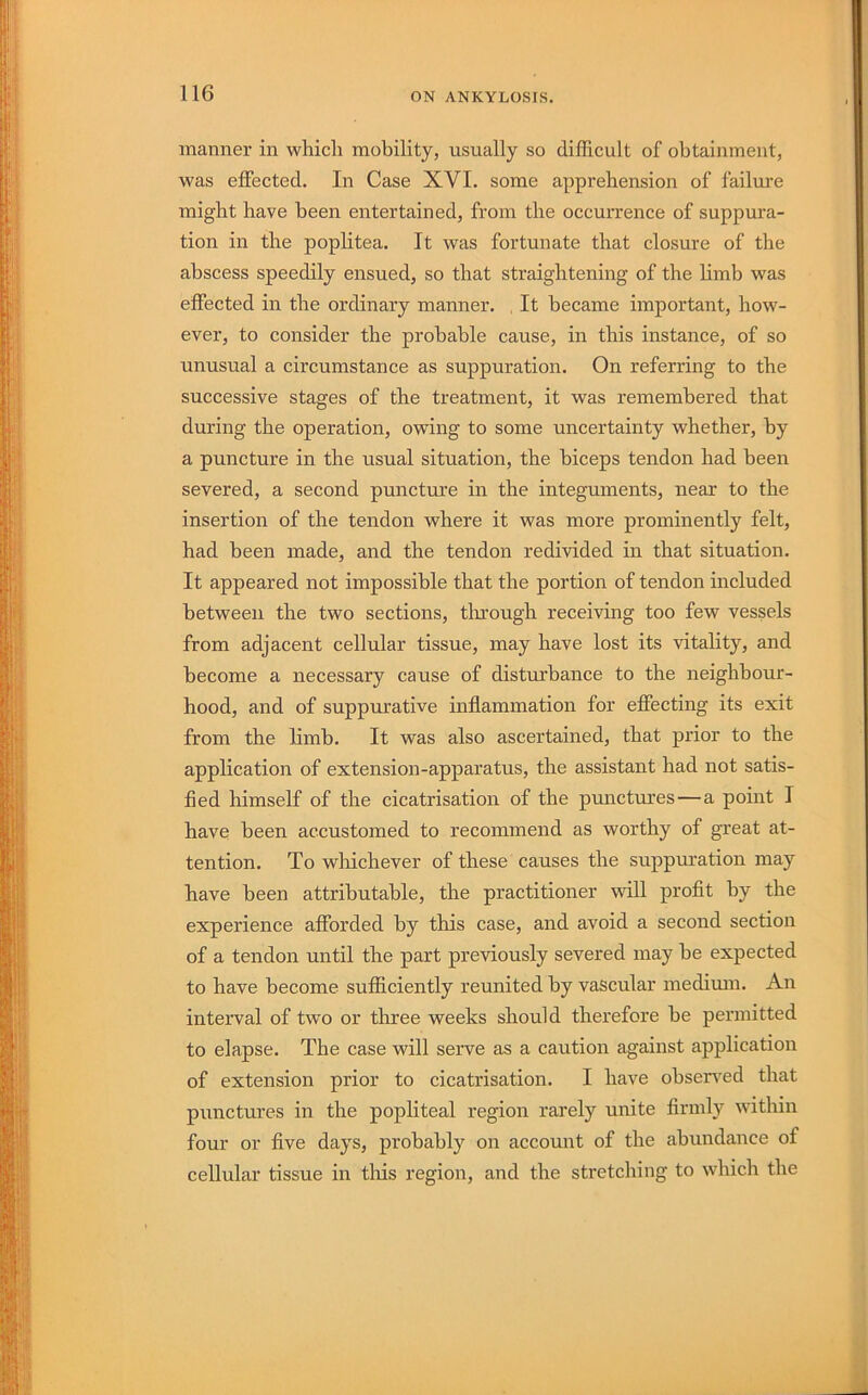 manner in which mobility, usually so difficult of obtainment, was effected. In Case XVI. some apprehension of failm’e might have been entertained, from the occurrence of suppura- tion in the poplitea. It was fortunate that closure of the abscess speedily ensued, so that straightening of the Hmb was effected in the ordinary manner. , It became important, how- ever, to consider the probable cause, in this instance, of so unusual a circumstance as suppuration. On referring to the successive stages of the treatment, it was remembered that during the operation, owing to some uncertainty whether, by a puncture in the usual situation, the biceps tendon had been severed, a second puncture in the integuments, near to the insertion of the tendon where it was more prominently felt, had been made, and the tendon redivided in that situation. It appeared not impossible that the portion of tendon included between the two sections, tlu’ough receiving too few vessels from adjacent cellular tissue, may have lost its vitality, and become a necessary cause of disturbance to the neighbour- hood, and of suppurative inflammation for effecting its exit from the limb. It was also ascertained, that prior to the application of extension-apparatus, the assistant had not satis- fied himself of the cicatrisation of the punctru’es—a point I have been accustomed to recommend as worthy of great at- tention. To wliichever of these causes the suppuration may have been attributable, the practitioner will profit by the experience afforded by this case, and avoid a second section of a tendon until the part previously severed may be expected to have become sufficiently reunited by vascular medimn. An interval of two or three weeks should therefore be permitted to elapse. The case will serve as a caution against application of extension prior to cicatrisation. I have observed that punctures in the popliteal region rarely unite firmly within four or five days, probably on account of the abundance of cellular tissue in tins region, and the stretching to which the