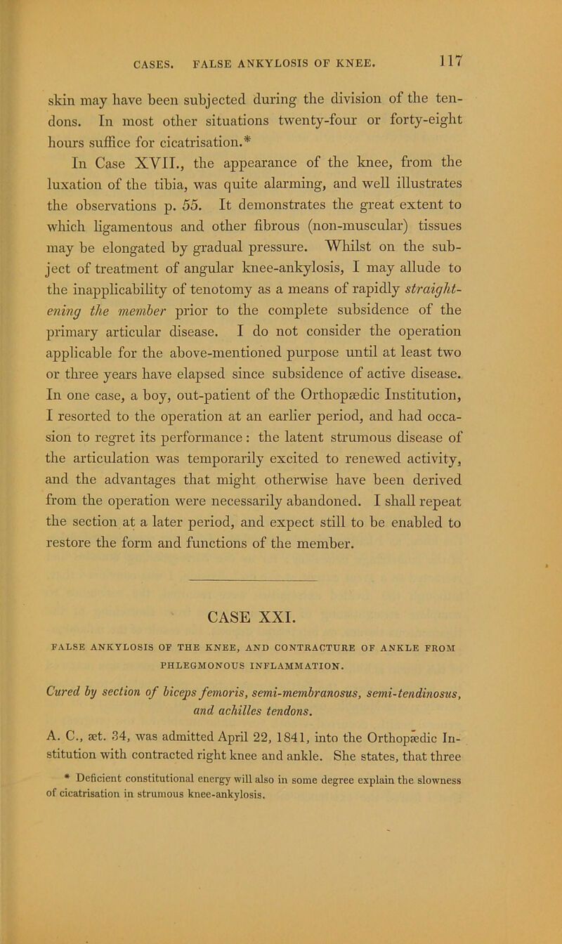 skin may have been subjected during the division of the ten- dons. In most other situations twenty-four or forty-eight horn's suffice for cicatrisation.* In Case XVII., the appearance of the knee, from the luxation of the tibia, was quite alarming, and well illustrates the observations p. 55. It demonstrates the great extent to which ligamentous and other fibrous (non-muscular) tissues may he elongated by gradual pressure. Whilst on the sub- ject of treatment of angular knee-ankylosis, I may allude to the inapplicability of tenotomy as a means of rapidly straight- ening the member prior to the complete subsidence of the primary articular disease. I do not consider the operation applicable for the above-mentioned purpose until at least two or three years have elapsed since subsidence of active disease. In one case, a boy, out-patient of the Orthopaedic Institution, I resorted to the operation at an earlier period, and had occa- sion to regret its performance ; the latent strumous disease of the articulation was temporarily excited to renewed activity, and the advantages that might otherwise have been derived from the operation were necessarily abandoned. I shall repeat the section at a later period, and expect still to he enabled to restore the form and functions of the member. CASE XXL FALSE ANKYLOSIS OF THE KNEE, AND CONTRACTURE OF ANKLE FROM PHLEGMONOUS INFLAMMATION. Cured by section of bicejps femoris, semi-membranosus, semi-tendinosus, and achilles tendons. A. C., aet. 34, was admitted April 22, 1841, into the Orthopaedic In- stitution with contracted right knee and ankle. She states, that three * Deficient constitutional energy will also in some degree explain the slowness of cicatrisation in strumous knee-ankylosis.