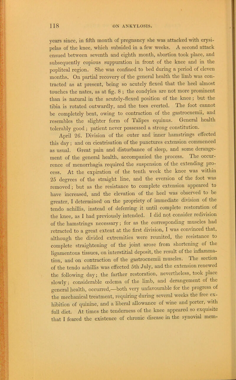 years since, in fifth month of jjregnancy she was attacked with erysi- pelas of the knee, which subsided in a few weeks. A second attack ensued between seventh and eighth month, abortion took place, and subsequently copious suppuration in front of the knee and in the popliteal region. She was confined to bed during a period of eleven months. On partial recovery of the general health the limb was con- tracted as at present, being so acutely flexed that the heel almost touches the nates, as at fig. 8 ; the condyles are not more prominent than is natural in the acutely-flexed position of the knee ; but the tibia is rotated outwardly, and the toes everted. The foot cannot be completely bent, owing to contraction of the gastrocnemii, and resembles the slighter form of Talipes equinus. General health tolerably good ; patient never possessed a strong constitution. April 26. Division of the outer and inner hamstrings effected this day; and on cicatrisation of the punctures extension commenced as usual. Great pain and disturbance of sleep, and some derange- ment of the general health, accompanied the process. The occur- rence of menorrhagia required the suspension of the extending pro- cess. At the expiration of the tenth week the knee was within 25 degrees of the straight line, and the eversion of the foot was removed; but as the resistance to complete extension appeared to have increased, and the elevation of the heel was observed to be greater, I determined on the propriety of immediate division of the tendo achilhs, instead of deferring it imtil complete restoration of the knee, as I had previously intended. I did not consider redivision of the hamstrings necessary; for as the corresponding muscles had retracted to a great extent at the first division, I was convinced that, although the divided extremities were reunited, the resistance to complete straightening of the joint arose from shortening of the ligamentous tissues, on interstitial deposit, the result of the mflamma- tion, and on contraction of the gastrocnemii muscles. The section of the tendo achilhs was effected 5th July, and the extension renewed the following day; the farther restoration, nevertheless, took place slowly; considerable oedema of the limb, and derangement of the general health, occurred,—both very unfavourable for the progress of the mechanical treatment, requiring during several weeks the free ex- hibition of quinine, and a liberal allowance of wine and porter, 'uuth full diet. At times the tenderness of the laiee appeared so exquisite that I feared the existence of chronic disease in the synovial mem-
