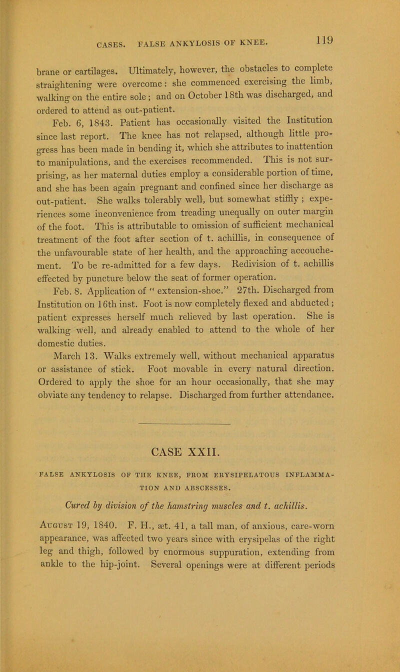 brane or cartilages. Ultimately, however, the obstacles to complete straightening were overcome: she commenced exercising the limb, walking on the entire sole; and on October 18th was discharged, and ordered to attend as out-patient. Feb. 6, 1843. Patient has occasionally visited the Institution since last report. The knee has not relapsed, although little pro- gress has been made in bending it, which she attributes to inattention to manipulations, and the exercises recommended. This is not sur- prising, as her maternal duties employ a considerable portion of time, and she has been again pregnant and confined since her discharge as out-patient. She walks tolerably well, but somewhat stiffly ; expe- riences some inconvenience from treading unequally on outer margin of the foot. This is attributable to omission of sufflcient mechanical treatment of the foot after section of t. achillis, in consequence of the unfavourable state of her health, and the approaching accouche- ment. To be re-admitted for a few days. Redivision of t. achillis elFected by puncture below the seat of former operation. Feb. 8. Apphcation of “ extension-shoe.” 27th. Discharged from Institution on 16th inst. Foot is now completely flexed and abducted ; patient expresses herself much reheved by last operation. She is walking well, and already enabled to attend to the whole of her domestic duties. March 13. Walks extremely well, without mechanical apparatus or assistance of stick. Foot movable in every natural direction. Ordered to apply the shoe for an hour occasionally, that she may obviate any tendency to relapse. Discharged from further attendance. CASE XXII. FALSE ANKYLOSIS OF THE KNEE, FROM ERYSIPELATOUS INFLAMMA- TION AND ABSCESSES. Cured by division of the hamstring muscles and t. achillis. August 19, 1840. F. H., aet. 41, a tall man, of anxious, care-worn appearance, was affected two years since with erysipelas of the right leg and thigh, followed by enormous suppuration, extending from ankle to the hip-joint. Several openings were at different periods