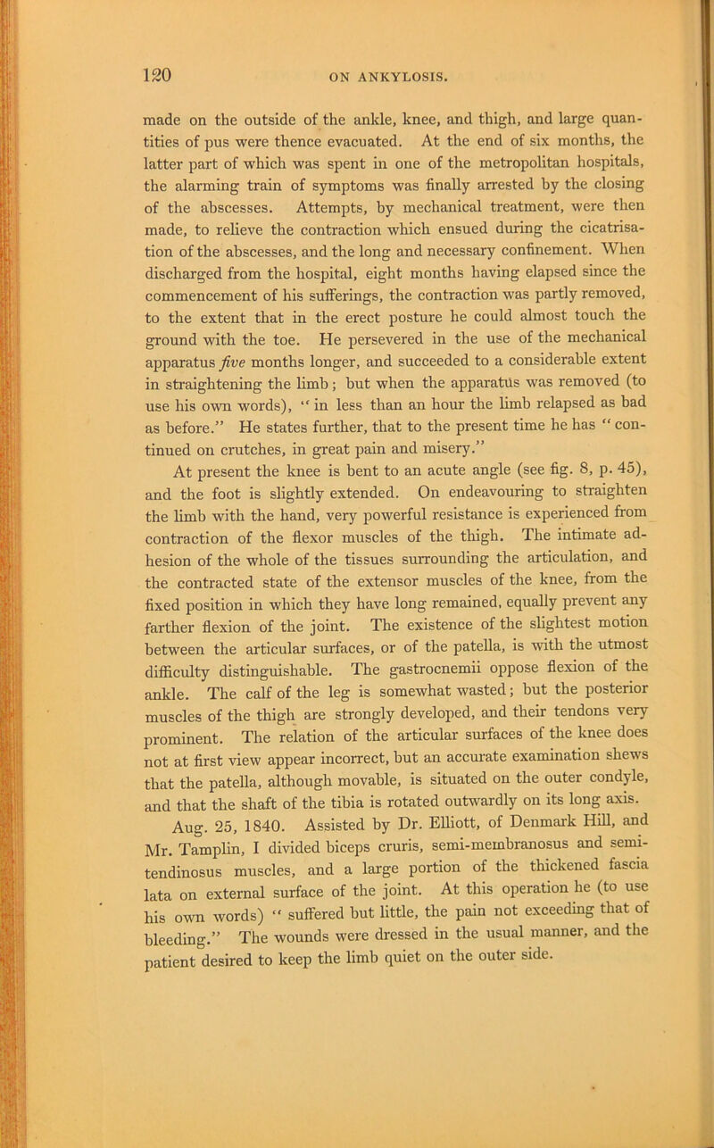 made on the outside of the ankle, knee, and thigh, and large quan- tities of pus were thence evacuated. At the end of six months, the latter part of which was spent in one of the metropolitan hospitals, the alarming train of symptoms was finally arrested by the closing of the abscesses. Attempts, by mechanical treatment, were then made, to relieve the contraction which ensued during the cicatrisa- tion of the abscesses, and the long and necessary confinement. When discharged from the hospital, eight months having elapsed since the commencement of his sufferings, the contraction was partly removed, to the extent that in the erect posture he could almost touch the ground with the toe. He persevered in the use of the mechanical apparatus five months longer, and succeeded to a considerable extent in straightening the limb; but when the apparatus was removed (to use his own words), “ in less than an hour the limb relapsed as bad as before.” He states further, that to the present time he has “ con- tinued on crutches, in great pain and misery.” At present the knee is bent to an acute angle (see fig. 8, p. 45), and the foot is slightly extended. On endeavouring to straighten the limb with the hand, very powerful resistance is experienced from contraction of the flexor muscles of the thigh. The intimate ad- hesion of the whole of the tissues surrounding the articulation, and the contracted state of the extensor muscles of the knee, from the fixed position in which they have long remained, equally prevent any farther flexion of the joint. The existence of the slightest motion between the articular surfaces, or of the patella, is with the utmost difficulty distinguishable. The gastrocnemii oppose flexion of the ankle. The calf of the leg is somewhat wasted; but the posterior muscles of the thigh are strongly developed, and their tendons very prominent. The relation of the articular surfaces of the knee does not at first view appear incorrect, but an accurate examination shews that the patella, although movable, is situated on the outer condyle, and that the shaft of the tibia is rotated outwardly on its long axis. Aug. 25, 1840. Assisted by Dr. Elliott, of Denmark Hill, and Mr. Tamplin, I divided biceps cruris, semi-membranosus and semi- tendinosus muscles, and a large portion of the thickened fascia lata on external surface of the joint. At this operation he (to use his own words) “ sulfered but little, the pain not exceeding that of bleeding.” The wounds were dressed in the usual manner, and the patient desired to keep the limb quiet on the outer side.