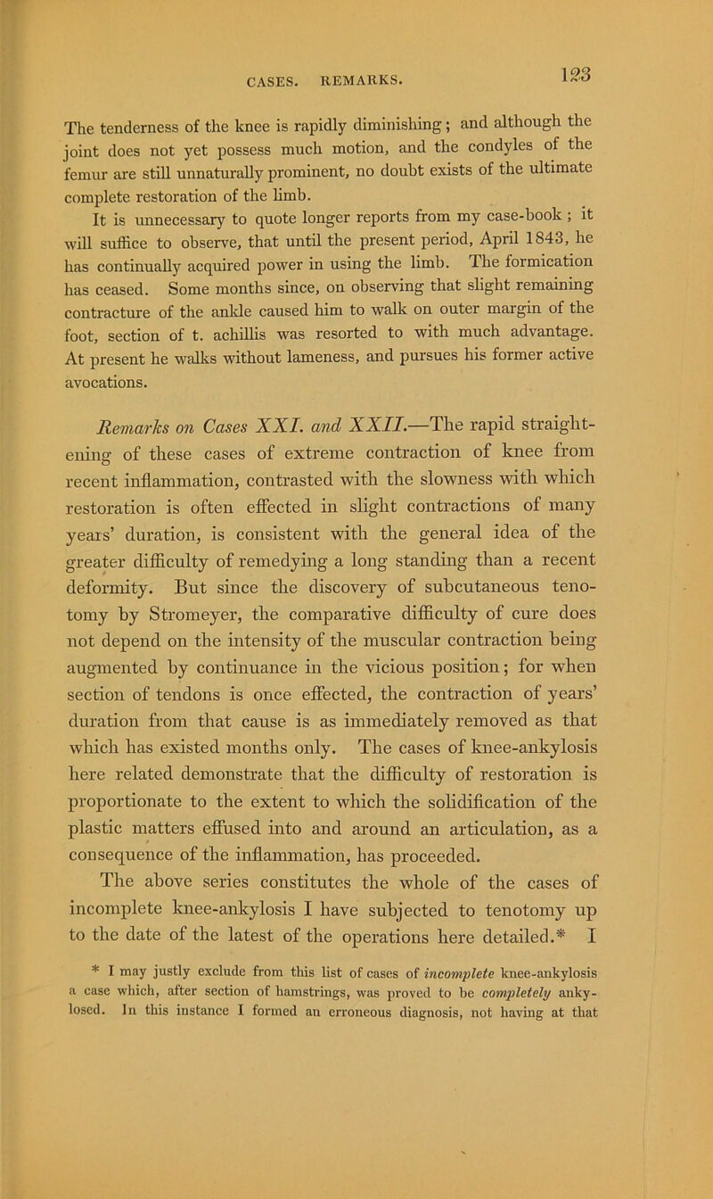 CASES. REMARKS. The tenderness of the knee is rapidly diminishing; and although the joint does not yet possess much motion, and the condyles of the femur are still unnaturally prominent, no doubt exists of the ultimate complete restoration of the limb. It is unnecessary to quote longer reports from my case-book ; it will suffice to observe, that until the present period, April 1843, he has continually acquired power in using the limb. The formication has ceased. Some months since, on observing that slight remaining contracture of the ankle caused him to walk on outer margin of the foot, section of t. achUlis was resorted to with much advantage. At present he walks without lameness, and pursues his former active avocations. Remarks on Cases XXL and XXII.—The rapid straight- ening of these cases of extreme contraction of knee from recent inflammation, contrasted with the slowness with which restoration is often effected in slight contractions of many years’ duration, is consistent with the general idea of the greater difficulty of remedying a long standing than a recent deformity. But since the discovery of subcutaneous teno- tomy by Stromeyer, the comparative difficulty of cure does not depend on the intensity of the muscular contraction being augmented by continuance in the vicious position; for when section of tendons is once effected, the contraction of years’ duration from that cause is as immediately removed as that which has existed months only. The cases of knee-ankylosis here related demonstrate that the difficulty of restoration is proportionate to the extent to which the sohdiflcation of the plastic matters effused into and around an articulation, as a consequence of the inflammation, has proceeded. The above series constitutes the whole of the cases of incomplete knee-ankylosis I have subjected to tenotomy up to the date of the latest of the operations here detailed.* I * I may justly exclude from this list of cases of incomplete knee-ankylosis a case which, after section of hamstrings, was proved to be completely anky- losed. In this instance I formed an erroneous diagnosis, not having at that