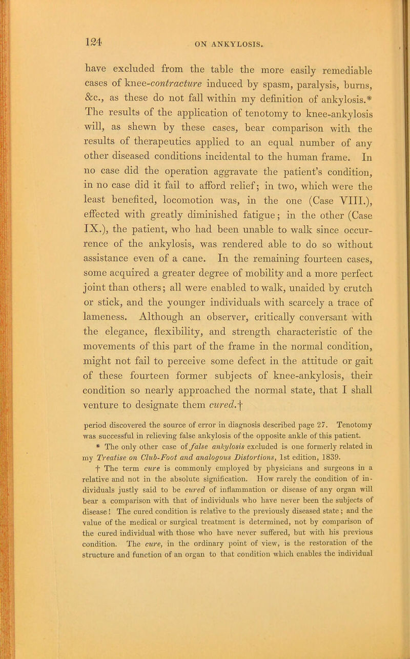 have excluded from the table the more easily remediable cases of 'kwee-contracture induced by spasm, paralysis, burns, &c., as these do not fall within my definition of ankylosis.* Tlie results of the application of tenotomy to knee-ankylosis will, as shewn by these cases, bear comparison with the results of therapeutics applied to an equal number of any other diseased conditions incidental to the human frame. In no case did the operation aggravate the patient’s condition, in no case did it fail to afford relief; in two, which were the least benefited, locomotion was, in the one (Case VIII.), effected with greatly diminished fatigue; in the other (Case IX.), the patient, who had been unable to walk since occur- rence of the ankylosis, was rendered able to do so without assistance even of a cane. In the remaining fourteen cases, some acquired a greater degree of mobility and a more perfect joint than others; all were enabled to walk, unaided by crutch or stick, and the younger individuals with scarcely a trace of lameness. Although an observer, critically conversant with the elegance, flexibility, and strength characteristic of the movements of this part of the frame in the normal condition, might not fail to perceive some defect in the attitude or gait of these fourteen former subjects of knee-ankylosis, their condition so nearly approached the normal state, that I shall venture to designate them cured.-\ period discovered the source of error in diagnosis described page 27. Tenotomy was successful in relieving false ankylosis of the opposite ankle of this patient. * The only other case of false ankylosis excluded is one formerly related in my Treatise on Club-Foot and analogous Distortions, 1st edition, 1839. f The term cure is commonly employed by physicians and surgeons in a relative and not in the absolute signification. How rarely the condition of in- dividuals justly said to be cured of inflammation or disease of any organ will bear a comparison with that of individuals who have never been the subjects of disease! The cured condition is relative to the previously diseased state ; and the value of the medical or surgical treatment is determined, not by comparison of the cured individual with those who have never suffered, but with his previous condition. The cure, in the ordinary point of view, is the restoration of the structure and function of an organ to that condition which enables the individual