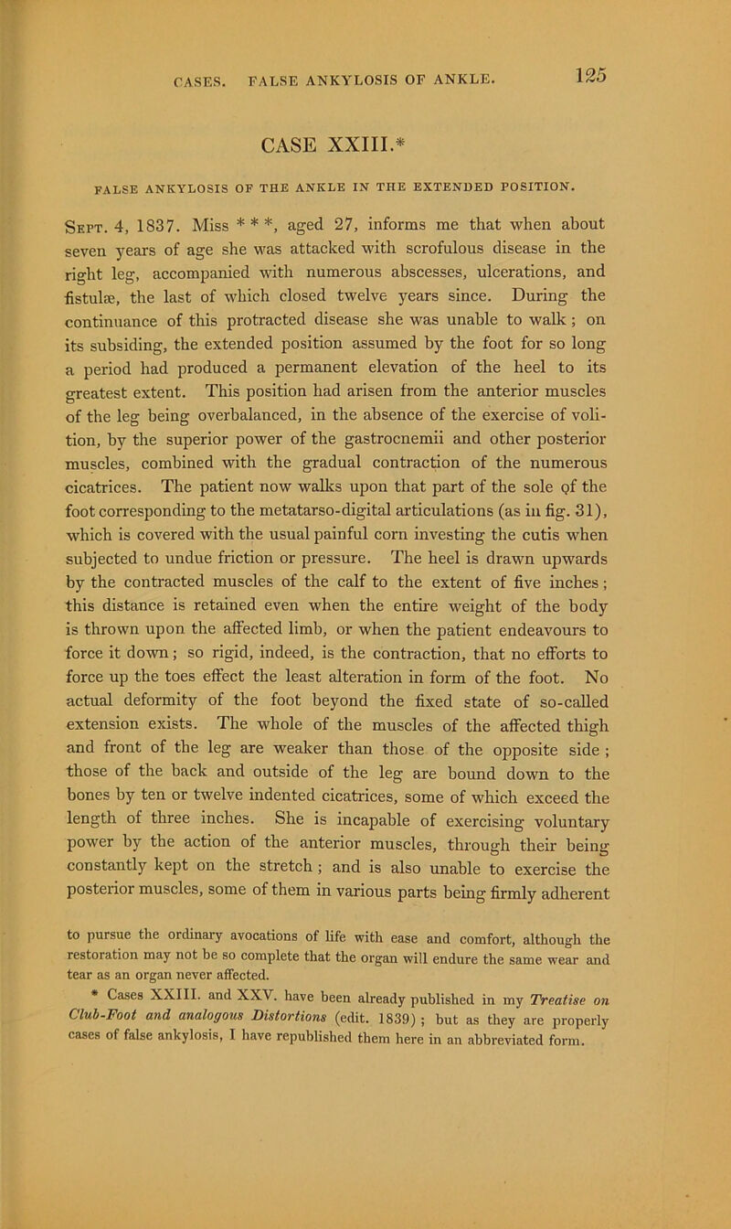 CASE XXIII.* FALSE ANKYLOSIS OF THE ANKLE IN THE EXTENDED POSITION. Sept. 4, 1837. Miss * * *, aged 27, informs me that when about seven years of age she was attacked with scrofulous disease in the right leg, accompanied with numerous abscesses, ulcerations, and fistulse, the last of which closed twelve years since. During the continuance of this protracted disease she was unable to walk; on its subsiding, the extended position assumed by the foot for so long a period had produced a permanent elevation of the heel to its greatest extent. This position had arisen from the anterior muscles of the leg being overbalanced, in the absence of the exercise of voli- tion, by the superior power of the gastrocnemii and other posterior muscles, combined with the gradual contraction of the numerous cicatrices. The patient now walks upon that part of the sole pf the foot corresponding to the metatarso-digital articulations (as in fig. 31), which is covered with the usual painful corn investing the cutis when subjected to undue friction or pressure. The heel is drawn upwards by the contracted muscles of the calf to the extent of five inches; this distance is retained even when the entire weight of the body is thrown upon the affected limb, or when the patient endeavours to force it down; so rigid, indeed, is the contraction, that no efforts to force up the toes effect the least alteration in form of the foot. No actual deformity of the foot beyond the fixed state of so-caUed extension exists. The whole of the muscles of the affected thigh and front of the leg are weaker than those of the opposite side ; those of the back and outside of the leg are bound down to the bones by ten or twelve indented cicatrices, some of which exceed the length of three inches. She is incapable of exercising voluntary power by the action of the anterior muscles, through their being constantly kept on the stretch; and is also unable to exercise the posterior muscles, some of them in various parts being firmly adherent to pursue the ordinary avocations of life with ease and comfort, although the restoration may not be so complete that the organ will endure the same wear and tear as an organ never affected. • Cases XXIII. and XXV. have been already published in my Treatise on Cluh-Foot and analogous Distortions (edit. 1839); but as they are properly cases of false ankylosis, I have republished them here in an abbreviated form.