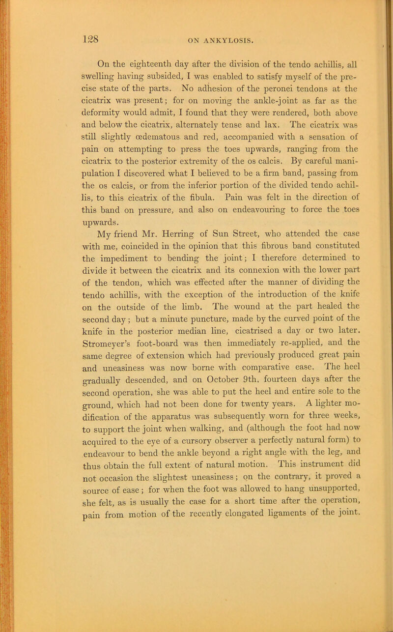 On the eighteenth day after the division of the tendo achillis, all swelling having subsided, I was enabled to satisfy myself of the pre- cise state of the parts. No adhesion of the peronei tendons at the cicatrix was present; for on moving the ankle-joint as far as the deformity would admit, I found that they were rendered, both above and below the cicatrix, alternately tense and lax. The cicatrix was still slightly oedematous. and red, accompanied with a sensation of pain on attempting to press the toes upwards, ranging from the cicatrix to the posterior extremity of the os calcis. By careful mani- pulation I discovered what I believed to be a firm band, passing from the os calcis, or from the inferior portion of the divided tendo achil- lis, to this cicatrix of the fibula. Pain was felt in the direction of this band on pressure, and also on endeavouring to force the toes upwards. My friend Mr. Herring of Sun Street, who attended the case with me, coincided in the opinion that this fibrous band constituted the impediment to bending the joint; I therefore determined to divide it between the cicatrix and its connexion with the lower part of the tendon, which was effected after the manner of dividing the tendo achiUis, with the exception of the introduction of the knife on the outside of the limb. The wound at the part healed the second day ; but a minute puncture, made by the curved point of the knife in the posterior median line, cicatrised a day or two later. Stromeyer’s foot-board was then immediately re-applied, and the same degree of extension which had previously produced great pain and uneasiness was now borne with comparative ease. The heel gradually descended, and on October 9th, fourteen days after the second operation, she was able to put the heel and entire sole to the ground, which had not been done for twenty years. A lighter mo- dification of the apparatus was subsequently worn for three weeks, to support the joint when walking, and (although the foot had now acquired to the eye of a cursory observer a perfectly natural form) to endeavour to bend the ankle beyond a right angle with the leg, and thus obtain the full extent of natural motion. This instrument did not occasion the slightest uneasiness; on the contrary, it proved a source of ease ; for when the foot was allowed to hang unsupported, she felt, as is usually the case for a short time after the operation, pain from motion of the recently elongated ligaments of the joint.