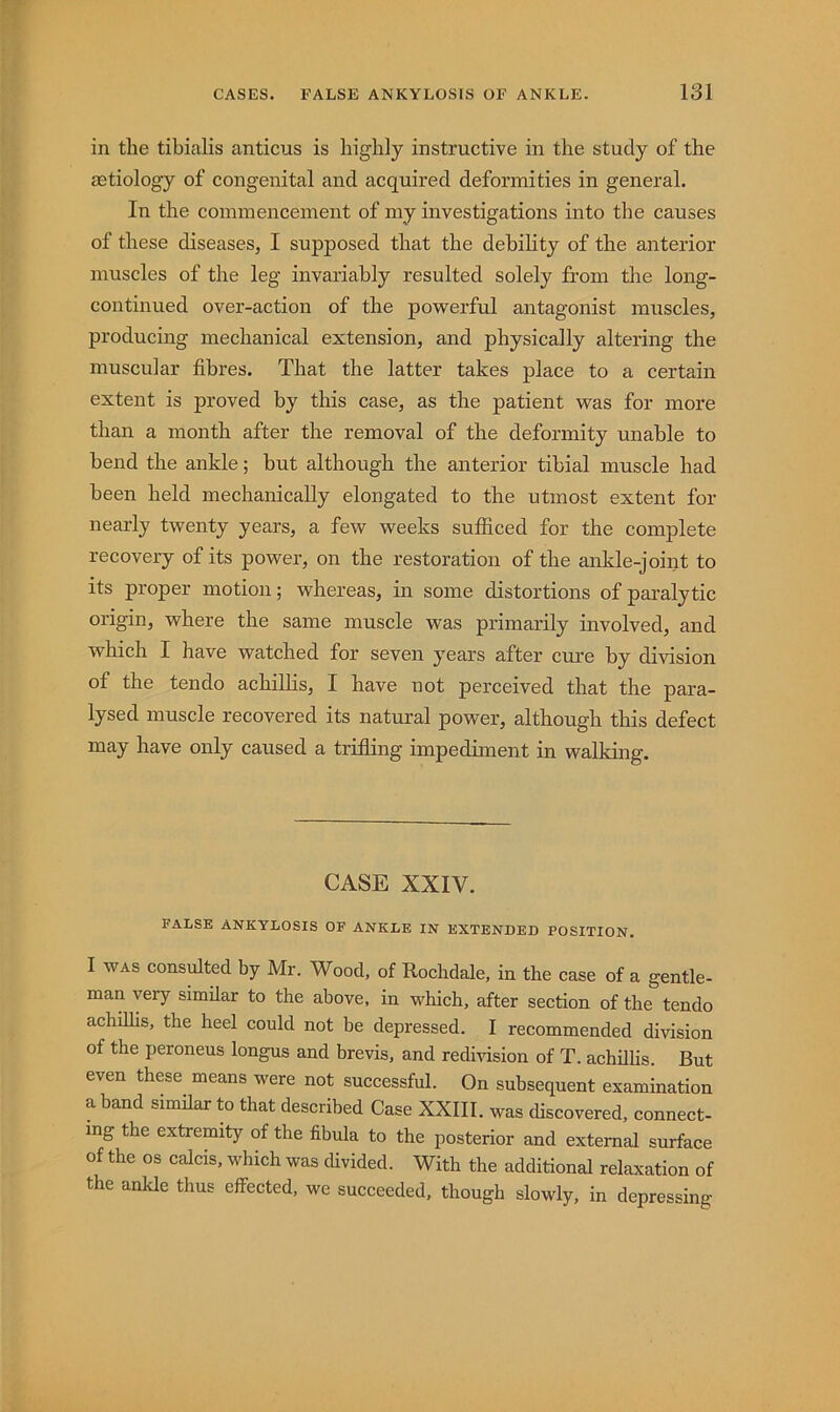 in the tibialis anticus is highly instructive in the study of the aetiology of congenital and acquired deformities in general. In the commencement of my investigations into the causes of these diseases, I supposed that the debility of the anterior muscles of the leg invariably resulted solely from the long- continued over-action of the powerful antagonist muscles, producing mechanical extension, and physically altering the muscular fibres. That the latter takes place to a certain extent is proved by this case, as the patient was for more than a month after the removal of the deformity unable to bend the ankle; but although the anterior tibial muscle had been held mechanically elongated to the utmost extent for nearly twenty years, a few weeks sufficed for the complete recovery of its power, on the restoration of the ankle-joint to its proper motion; whereas, in some distortions of paralytic origin, where the same muscle was primarily involved, and which I have watched for seven years after cure by division of the ten do achilhs, I have not perceived that the para- lysed muscle recovered its natural power, although this defect may have only caused a trifiing impediment in walking. CASE XXIV. FALSE ANKYLOSIS OF ANKLE IN EXTENDED POSITION. I WAS consulted by Mr. Wood, of Rochdale, in the case of a gentle- man very similar to the above, in which, after section of the tendo achilhs, the heel could not be depressed. I recommended division of the peroneus longus and brevis, and redmsion of T. achhlis. But even these means were not successful. On subsequent examination a band similar to that described Case XXIII. was discovered, connect- ing the extremity of the fibula to the posterior and external surface of the os calcis, which was divided. With the additional relaxation of the ankle thus effected, we succeeded, though slowly, in depressing