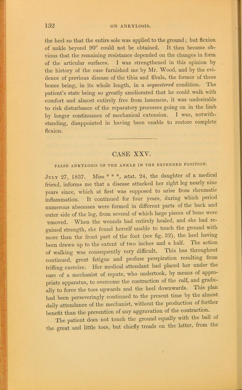 the heel so that the entire sole was applied to the ground; but flexion of ankle beyond 90° could not be obtained. It then became ob- vious that the remaining resistance depended on the changes in form of the articular surfaces. I was strengthened in this opinion by the history of the case furnished me by Mr. Wood, and by the evi- dence of previous disease of the tibia and fibula, the former of these bones being, in its whole length, in a sequestered condition. The patient’s state being so greatly ameliorated that he could walk with comfort and almost entirely free from lameness, it was undesirable to risk disturbance of the reparatory processes going on in the limb by longer continuance of mechanical extension. I was, notwith- standing, disappointed in having been unable to restore complete flexion. CASE XXV. FALSE ANKYLOSIS OF THE ANKLE IN THE EXTENDED POSITION. July 27, 1837. Miss * * *, aetat. 24, the daughter of a medical friend, informs me that a disease attacked her right leg nearly nine years since, which at first was supposed to arise from rheumatic inflammation. It continued for four years, during which period numerous abscesses were formed in different parts of the back and outer side of the leg, from several of which large pieces of bone were ■emoved. When the wounds had entirely healed, and she had re- gained strength, she found herself unable to touch the ground with more than the front part of the foot (see fig. 32), the heel having been drawn up to the extent of two inches and a half. The action of walking was consequently very difficult. This has throughout continued, great fatigue and profuse perspiration resulting from trifling exercise. Her medical attendant had placed her under the care of a mechanist of repute, who undertook, by means of appro- priate apparatus, to overcome the contraction of the calf, and gradu- ally to force the toes upwards and the heel downwards. Tliis plan had been perseveringly continued to the present time by the almost daily attendance of the mechanist, without the production of further benefit than the prevention of any aggravation of the contraction. The patient does not touch the ground equally with the ball of the great and little toes, but chiefly treads on the latter, from the