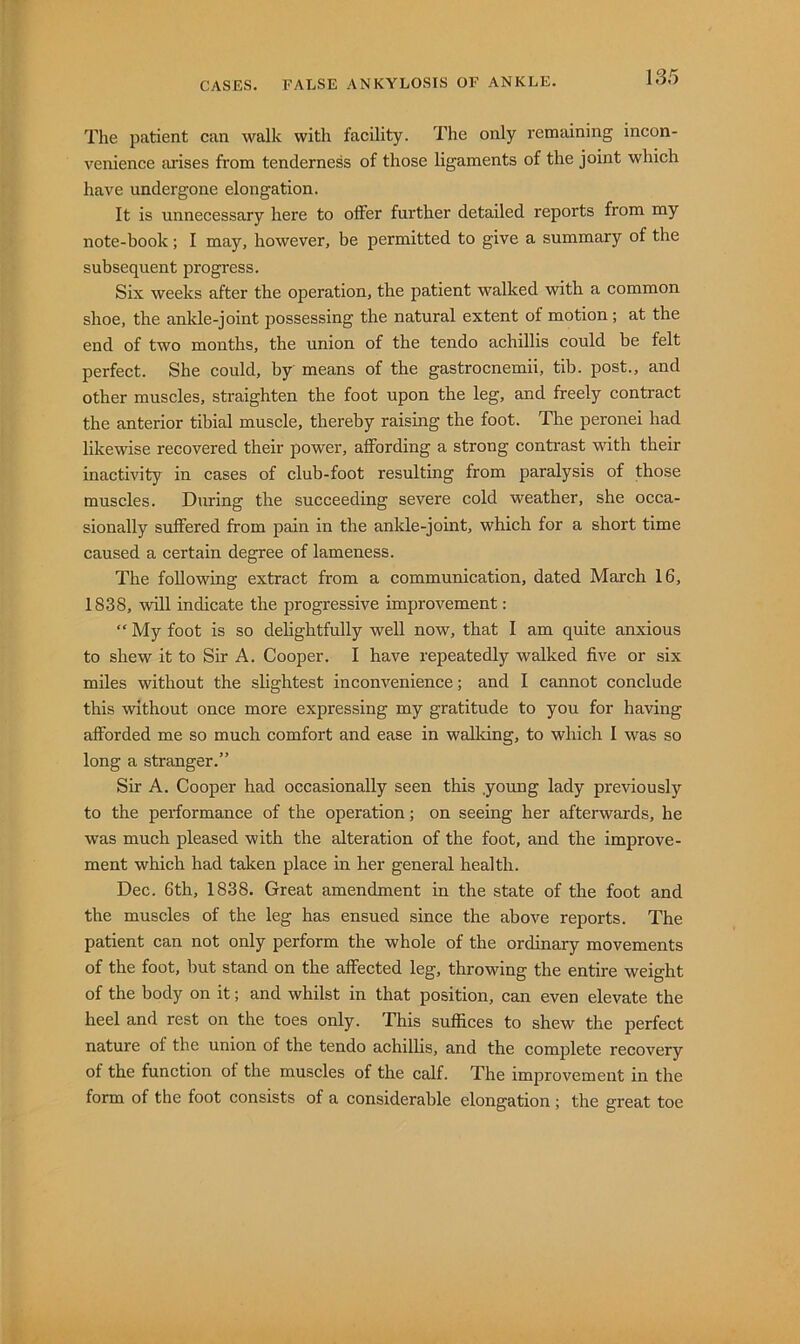 The patient can walk with facility. The only remaining incon- venience arises from tenderness of those ligaments of the joint which have undergone elongation. It is unnecessary here to olFer further detailed reports from my note-book; I may, however, be permitted to give a summary of the subsequent progress. Six weeks after the operation, the patient walked with a common shoe, the ankle-joint possessing the natural extent of motion ; at the end of two months, the union of the tendo achillis could be felt perfect. She could, by means of the gastrocnemii, tib. post., and other muscles, straighten the foot upon the leg, and freely contract the anterior tibial muscle, thereby raising the foot. The peronei had likewise recovered their power, affording a strong contrast -with their inactivity in cases of club-foot resulting from paralysis of those muscles. During the succeeding severe cold weather, she occa- sionally suffered from pain in the ankle-joint, which for a short time caused a certain degree of lameness. The following extract from a communication, dated March 16, 1838, win indicate the progressive improvement; “ My foot is so delightfully well now, that I am quite anxious to shew it to Sir A. Cooper. I have repeatedly walked five or six miles without the slightest inconvenience; and I cannot conclude this without once more expressing my gratitude to you for having afforded me so much comfort and ease in walldng, to which I was so long a stranger.” Sir A. Cooper had occasionally seen this .young lady previously to the performance of the operation; on seeing her afterwards, he was much pleased with the alteration of the foot, and the improve- ment which had taken place in her general health. Dec. 6th, 1838. Great amendment in the state of the foot and the muscles of the leg has ensued since the above reports. The patient can not only perform the whole of the ordinary movements of the foot, but stand on the affected leg, throwing the entire weight of the body on it; and whilst in that position, can even elevate the heel and rest on the toes only. This suffices to shew the perfect nature of the union of the tendo achillis, and the complete recovery of the function of the muscles of the calf. The improvement in the form of the foot consists of a considerable elongation; the great toe