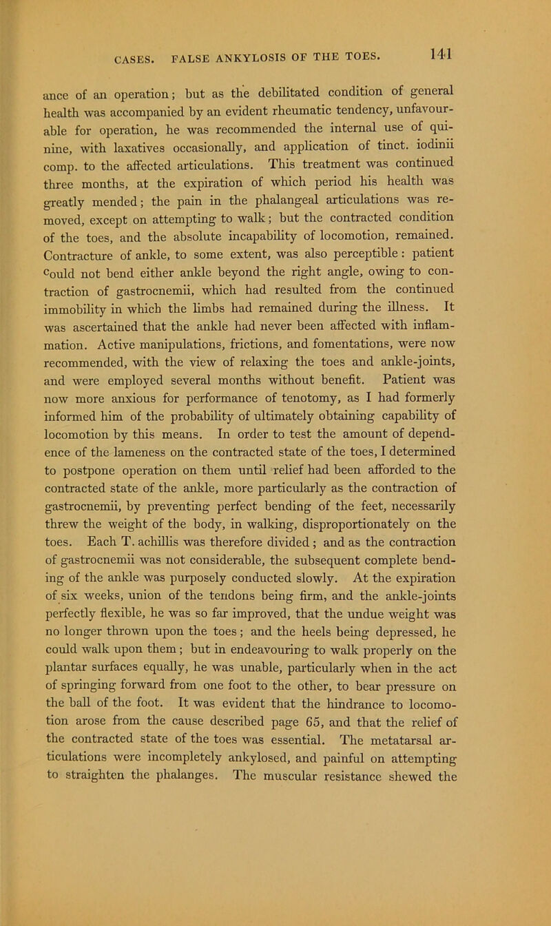 ance of an operation; but as the debilitated condition of general health was accompanied by an evident rheumatic tendency, unfavour- able for operation, he was recommended the internal use of qui- nine, with laxatives occasionally, and application of tinct. iodinii comp, to the affected articulations. This treatment was continued three months, at the expiration of which period his health was greatly mended; the pain in the phalangeal articulations was re- moved, except on attempting to walk; but the contracted condition of the toes, and the absolute incapability of locomotion, remained. Contracture of ankle, to some extent, was also perceptible: patient Could not bend either ankle beyond the right angle, owing to con- traction of gastrocnemii, which had resulted from the continued immobility in which the limbs had remained during the illness. It was ascertained that the ankle had never been affected with inflam- mation. Active manipulations, frictions, and fomentations, were now recommended, with the view of relaxing the toes and ankle-joints, and were employed several months without benefit. Patient was now more anxious for performance of tenotomy, as I had formerly informed him of the probabihty of ultimately obtaining capability of locomotion by this means. In order to test the amount of depend- ence of the lameness on the contracted state of the toes, I determined to postpone operation on them until relief had been afforded to the contracted state of the ankle, more particularly as the contraction of gastrocnemii, by preventing perfect bending of the feet, necessarily threw the weight of the body, in walking, disproportionately on the toes. Each T. achillis was therefore divided; and as the contraction of gastrocnemii was not considerable, the subsequent complete bend- ing of the ankle was purposely conducted slowly. At the expiration of six weeks, union of the tendons being firm, and the ankle-joints perfectly flexible, he was so far improved, that the undue weight was no longer thrown upon the toes; and the heels being depressed, he could walk upon them; but in endeavouring to walk properly on the plantar surfaces equally, he was unable, particularly when in the act of springing forward from one foot to the other, to bear pressure on the ball of the foot. It was evident that the hindrance to locomo- tion arose from the cause described page 65, and that the relief of the contracted state of the toes was essential. The metatarsal ar- ticulations were incompletely ankylosed, and painful on attempting to straighten the phalanges. The muscular resistance shewed the