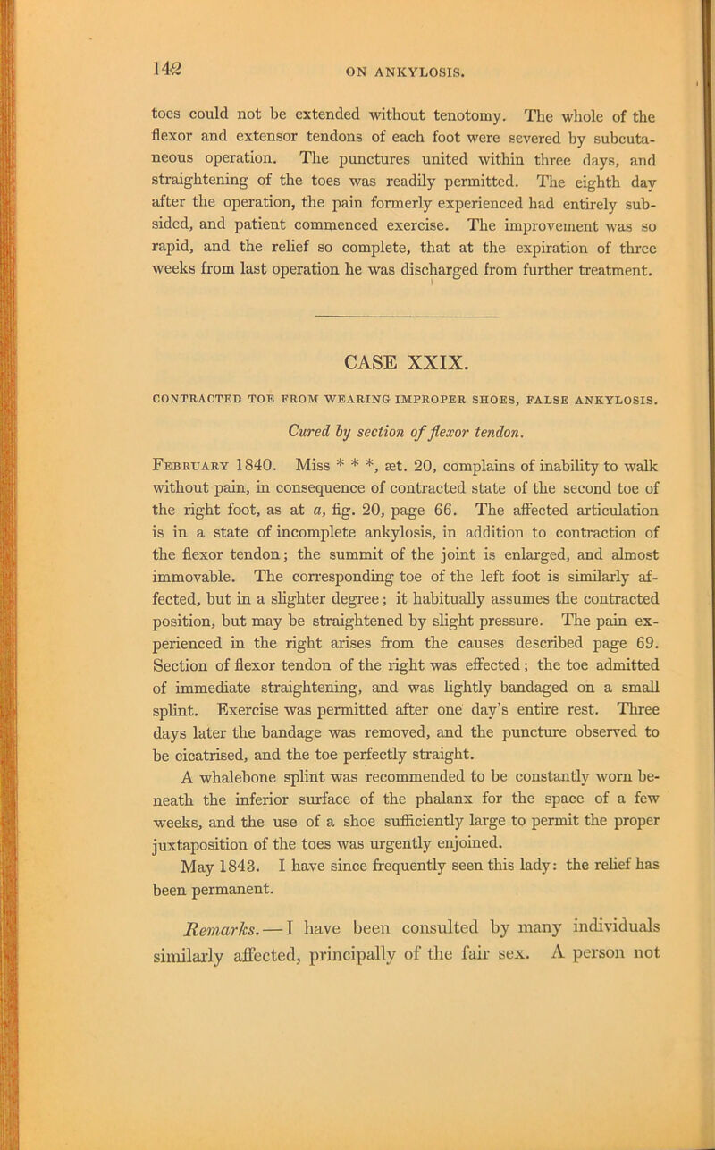 toes could not be extended without tenotomy. The whole of the flexor and extensor tendons of each foot were severed by subcuta- neous operation. The punetures united within three days, and straightening of the toes was readily permitted. The eighth day after the operation, the pain formerly experienced had entirely sub- sided, and patient commenced exercise. The improvement was so rapid, and the rebef so complete, that at the expiration of three weeks from last operation he was discharged from further treatment. CASE XXIX. CONTRACTEn TOE FROM WEARING IMPROPER SHOES, FALSE ANKYLOSIS. Cured hy section of flexor tendon. February 1840. Miss * * *, set. 20, complains of inability to walk without pain, in consequence of contracted state of the second toe of the right foot, as at a, fig. 20, page 66. The affected articulation is in a state of incomplete ankylosis, in addition to contraction of the flexor tendon; the summit of the joint is enlarged, and almost immovable. The corresponding toe of the left foot is similarly af- fected, but in a slighter degree; it habitually assumes the contracted position, but may be straightened by slight pressure. The pain ex- perienced in the right arises from the causes described page 69. Section of flexor tendon of the right was effected; the toe admitted of immediate straightening, and was lightly bandaged on a small splint. Exercise was permitted after one day’s entire rest. Three days later the bandage was removed, and the puncture observed to be cicatrised, and the toe perfectly straight. A whalebone splint was recommended to be constantly worn be- neath the inferior surface of the phalanx for the space of a few weeks, and the use of a shoe sufficiently large to permit the proper juxtaposition of the toes was urgently enjoined. May 1843, I have since frequently seen this lady: the relief has been permanent. Rem,arks. — I have been consulted by many individuals similajfly affected, principally of the fair sex. A person not