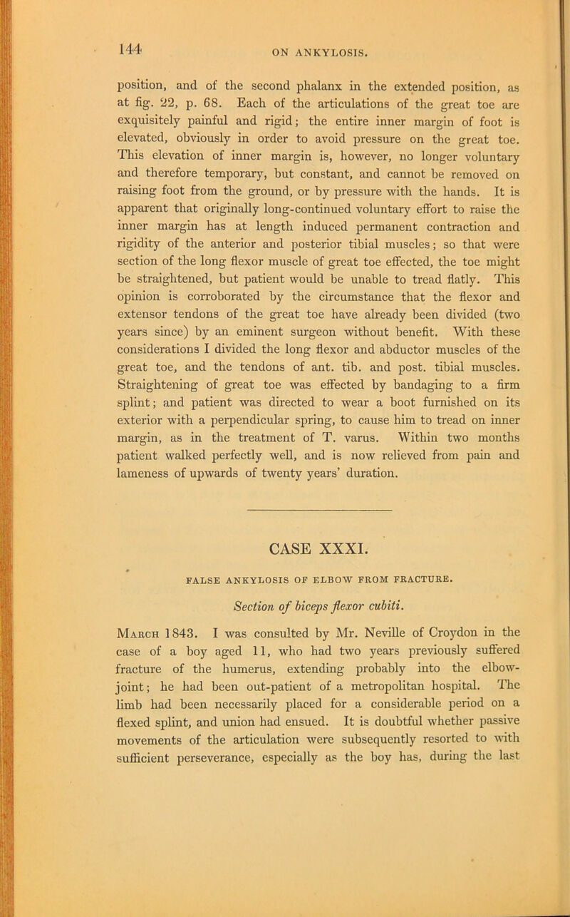 position, and of the second phalanx in the extended position, as at fig. 22, p. 68. Each of the articulations of the great toe are exquisitely painful and rigid; the entire inner margin of foot is elevated, obviously in order to avoid pressure on the great toe. This elevation of inner margin is, however, no longer voluntary and therefore temporary, but constant, and cannot he removed on raising foot from the ground, or by pressure with the hands. It is apparent that originally long-continued voluntary effort to raise the inner margin has at length induced permanent contraction and rigidity of the anterior and posterior tibial muscles; so that were section of the long flexor muscle of great toe effected, the toe might be straightened, but patient would be unable to tread flatly. This opinion is corroborated by the circumstance that the flexor and extensor tendons of the great toe have already been divided (two years since) by an eminent surgeon without benefit. With these considerations I divided the long flexor and abductor muscles of the great toe, and the tendons of ant. tib. and post, tibial muscles. Straightening of great toe was effected by bandaging to a firm splint; and patient was directed to wear a boot furnished on its exterior with a perpendicular spring, to cause him to tread on inner margin, as in the treatment of T. varus. Within two months patient walked perfectly well, and is now relieved from pain and lameness of upwards of twenty years’ duration. CASE XXXI. m FALSE ANKYLOSIS OF ELBOW FROM FRACTURE. Section of biceps flexor cubiti. March 1843. I was consulted by Mr. Neville of Croj'^don in the case of a boy aged 11, who had two years previously suffered fracture of the humerus, extending probably into the elbow- joint; he had been out-patient of a metropolitan hospital. The limb had been necessarily placed for a considerable period on a flexed splint, and union had ensued. It is doubtful whether passive movements of the articulation were subsequently resorted to with sufficient perseverance, especially as the boy has, during the last