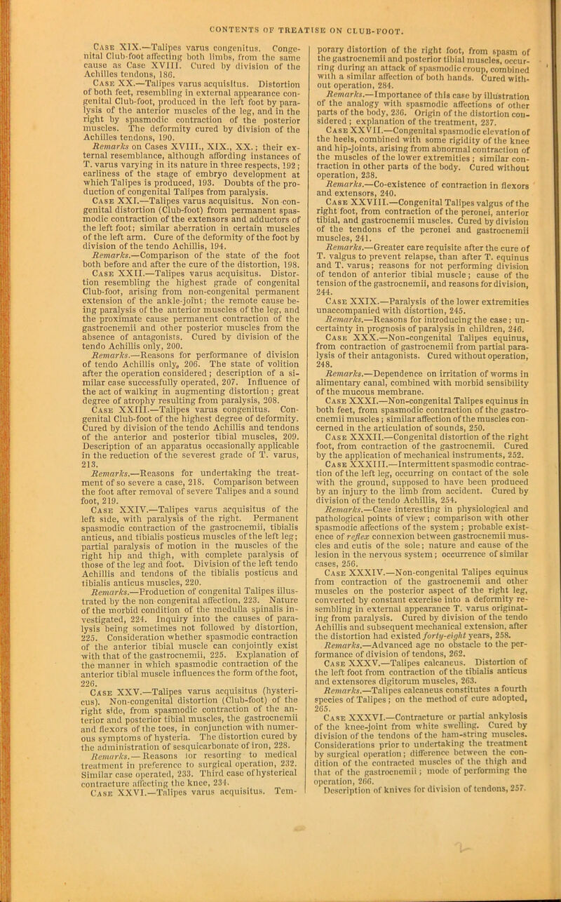 Case XIX.—Talipes varus conRenitus. Conp;e- nital Club-foot nirectinR both limbs, from the same cause as Case XVIII. Cured by division of the Achilles tendons, 186. Case XX.—Talipes varus acquisltus. Distortion of both feet, resembling in external appearance con- genit.al Club-foot, produced in the left foot by para- lysis of the anterior muscles of the leg, and in the right by spasmodic contraction of the posterior muscles. The deformity cured by division of the Achilles tendons, 130. Remarks on Cases XVIII., XIX., XX.; their ex- ternal resemblance, although affording instances of T. varus varying in its nature in three respects. 192; earliness of the stage of embryo development at which Talipes is produced, 193. Doubts of the pro- duction of congenital Talipes from paralysis. Case XXI.—Talipes varus acquisitus. Non con- genital distortion (Club-foot) from permanent spas- modic contraction of the extensors and adductors of the left foot; similar aberration in certain muscles of the left arm. Cure of the deformity of the foot by division of the tendo AchiUis, 194. Remarks.—Comparison of the state of the foot both before and after the cure of the distortion, 198. Case XXII.—Talipes varus acquisitus. Distor- tion resembling the highest grade of congenital Club-foot, arising from non-congenltal permanent extension of the ankle-joint; the remote cause be- ing paralysis of the anterior muscles of the leg, and the proximate cause permanent contraction of the gastrocnemii and other posterior muscles from the absence of antagonists. Cured by division of the tendo AchiUis only, 200. Remarks.—Reasons for performance oi division of tendo AchiUis only„ 206. The state of volition after the operation considered; description of a si- milar case successfully operated, 207. Influence of the act of walking in augmenting distortion ; great degree of atrophy resulting from paralysis, 208. Case XXIII.—Talipes varus congenitus. Con- genital Club-foot of the highest degree of deformity. Cured by division of the tendo AchiUis and tendons of the anterior and posterior tibial muscles, 209. Description of an apparatus occasionally applicable in the reduction of the severest grade of T. varus, 213. Remarks.—Reasons for undertaking the treat- ment of so severe a case, 218. Comparison between the foot after removal of severe Talipes and a sound foot, 219. Case XXIV.—Talipes varus acquisitus of the left side, with paralysis of the right. Permanent spasmodic contraction of the gastrocnemii, tibialis anticus, and tibiaUs posticus muscles of the left leg; partial paralysis of motion in the muscles of the right hip and thigh, with complete paralysis of those of the leg and foot. Division of the left tendo AchiUis and tendons of the tibialis posticus and tibialis anticus muscles, 220. Remarks.—Production of congenital Talipes illus- trated by the non- congenital affection, 223. Nature of the morbid condition of the meduUa spinalis in- vestigated, 224. Inquiry into the causes of pma- lysis being sometimes not followed by distortion, 225. Consideration whether spasmodic contraction of the anterior tibial muscle can conjointly exist with that of the gastrocnemii, 225. Explanation of the manner in which spasmodic contraction of the anterior tibial muscle influences the form of the foot, 226. Case XXV.—Talipes varus acquisitus (hysteri- cus). Non-congenital distortion (Club-foot) of the right side, from spasmodic contraction of the an- terior and posterior tibial muscles, the gastrocnemii and flexors of the toes, in conjunction with numer- ous symptoms of hysteria. The distortion cured by the administration of sesquicarbonate of iron, 228. Ac«i«r/f,v.—Reasons lor resorting to medical treatment in preference to surgical operation, 232. Similar case operated, 233. Third case ofhysterical contracture affecting the knee, 231. Case XXVI.—Talipes varus acquisitus. Tem- per,ary distortion of the right foot, from spasm of the gastrocnemii and posterior tiliial muscles, occur- ring during an attack of siiasmodic croup, combined with a similar affection of both hands. Cured witli- out operation, 284. Remnr/rs.—Importance of this cate by illustration of the analogy with spasmodic affections of other parts of the body, 236. Origin of the distortion con- sidered ; explanation of the treatment, 237. Case XXVII.—Congenital spasmodic elevation of the heels, combined with some rigidity of the knee and hip-joints, arising from abnormal contraclion of the muscles of the lower extremities ; similar con- traction in other parts of the body. Cured without operation, 238. Rmarfo.—Co-existence of contraction in flexors and extensors, 240. Case XXVIII.—Congenital Talipes valgus of the right foot, from contraction of the peronei, anterior tibial, and gastrocnemii muscles. Cured by division of the tendons of the peronei and gastrocnemii muscles, 241. Remarks.—Greater care requisite after the cure of T. valgus to prevent relapse, than after T. equinus and T. varus; reasons for not performing division of tendon of anterior tibial muscle; cause of the tension of the gastrocnemii, and reasons for division, 244. Case XXIX.—Paralysis of the lower extremities unaccompanied with distortion, 245. Remarks.—Reasons for introducing the case; un- certainty in prognosis of paralysis in children, 246. Case XXX.—Non-congenital Talipes equinus, from contraction of gastrocnemii from partial para- lysis of their antagonists. Cured without operation, 248. Remarks.—Dependence on irritation of worms in alimentary canal, combined with morbid sensibility of the mucous membrane. Case XXXI.—Non-congenital Talipes equinus in both feet, from spasmodic contraction of the gastro- cnemii muscles; similar affection of the muscles con- cerned in the articulation of sounds, 250. Case XXXII.—Congenital distortion of the right foot, from contraction of the gastrocnemii. Cured by the application of mechanical instruments, 252. Case XXXIII.—Intermittent spasmodic contrac- tion of the left leg, occurring on contact of the sole with the ground, supposed to have been produced by an injury to the limb from accident. Cured by division of the tendo AchiUis, 254. Remarks.—Case interesting in physiolepcal and pathological points of view; comparison with other spasmodic affections of the system; probable exist- ence of reflex connexion between gastrocnemii mus- cles and cutis of the sole; nature and cause of the lesion in the nervous system; occurrence of similar cases, 256. Case XXXIV.—Non-congenital Talipes equinus from contraction of the gastrocnemii and other muscles on the posterior aspect of the right leg, converted by constant exercise into a deformity re- sembling in external appearance T. varus originat- ing from paralysis. Cured by division of the tendo AchiUis and subsequent mechanical extension, after the distortion had existed/or/y-ciy/i< years, 258. Remarks.—Advanced age no obstacle to the per- formance of division of tendons, 262. Case XXXV.—Talipes calcaneus. Distortion of the left foot from contraction of the tibialis .anticus and extensores digitorum muscles, 263. Remarks.—Talipes calcaneus constitutes a fourth species of Talipes; on the method of cure adopted, 265. Case XXXVI.—Contracture or p.ytial ankylosis of the knee-joint from white swelling. Cured by division of the tendons of the ham-string muscles. Consider.ations prior to undertaking the treatment by surgical operation; difference between the con- dition of the contracted mu.scles of the thigh and that of the g.astrocnemii; mode of performing the operation, 2(i6. Dc.scription of knives for division of tendons, 25/.