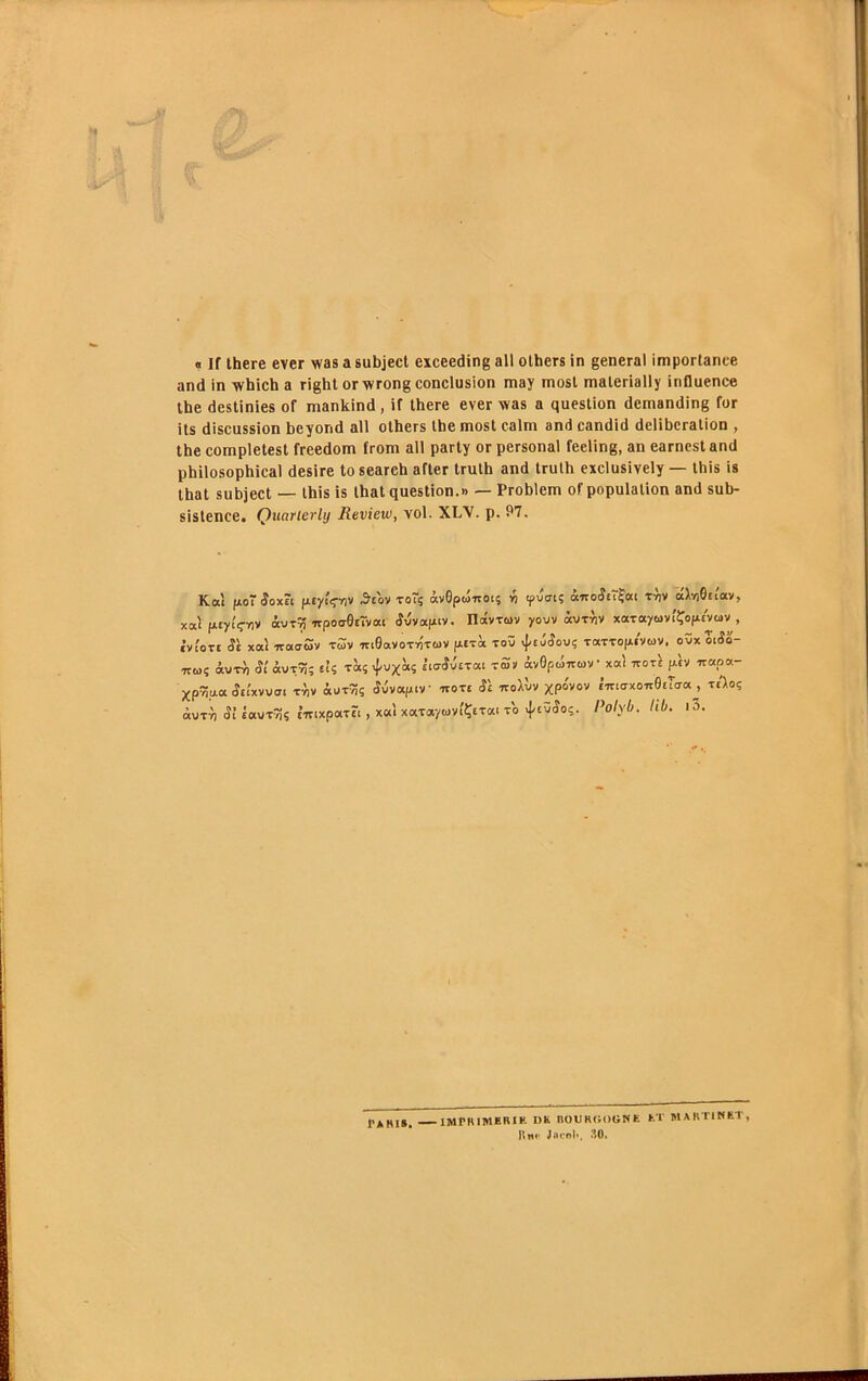 « If there ever was a subjecl exceeding ail olhers in general importance and in which a right or wrong conclusion may mosl malerially influence the destinies of mankind, if there ever was a question demanding for ils discussion beyond ail others Ibemost calm and candid deliberation , tbe completest freedom from ail party or personal feeling, an earncst and pbilosophical desire to seareh after trulb and trulh exclusively — this is tbat subject — Ibis is lhat question.» — Probtem of population and sub- sistence. Quarterly Review, vol. XLY. p. P7. Kat (Ao (îoxÊi fityiVnv .^tov TO~5 àvOpûuocç •}> ipucri? tvjv «Mtcav, xal fAtyiV^lv àvT^ 7rpotr0£rvac S-ivoLy.iv. nâvTuv yoov «utyiV xaTayuv.'Çopevüiv , CVtOTt (ÎÈ xal -TCOLoSv t5v IttGoVOTvÎTWV pETa TOÛ TaTTOpiVUV. OVX Ol5o- 7E0.Î àuT^ Si àvT^; EÎ5 fècs xPvx'ai itLvSicTai rSv àvGpuiruV xoci nor} y\v ir«p«- Xp^pa .îitxvVCT. TYiv àwtni Sivayiv ieote SI iroiùv xpovov Ê7nt7xo7r0£Tcr(X^, tcIoç àuTT) <îi ÈauT^ç E’inxpaTEt, xaîxotTof/MViÇETai TO 4'fÿ'îo?' i^o/yb. hb. |5. IMPHIMERIK DS. BOUROOGNE ET MARTINET, Rn.. Jninl., ,10.