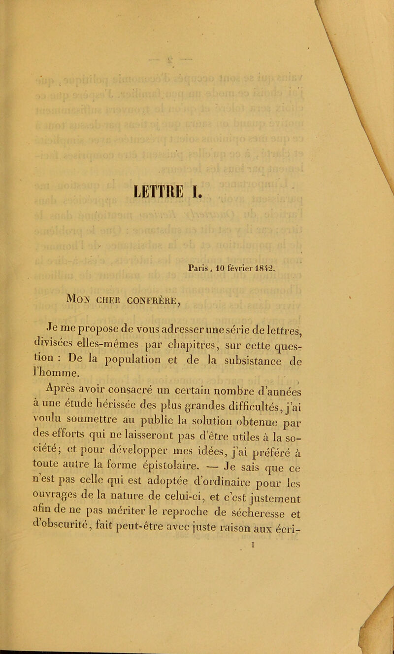 Paris, 10 février 18P2. Mon cher confrère, .ïe me propose de vous adresserunesérie de lettres, divisées elles-mêmes par chapitres, sur cette ques- tion : De la population et de la subsistance de l’h omme. Après avoir consacré un certain nombre d’années à une étude hérissée des plus grandes difficultés, j’ai voulu soumettre au public la solution obtenue par des efforts qui ne laisseront pas d’être utiles à la so- ciété; et pour développer mes idées, j’ai préféré à toute autre la forme épistolaire. — Je sais que ce n’est pas celle qui est adoptée d’ordinaire pour les ouvrages de la nature de celui-ci, et c’est justement afin de ne pas mériter le reproche de sécheresse et d obscurité, fait peut-être avec juste raison aux écri- 1