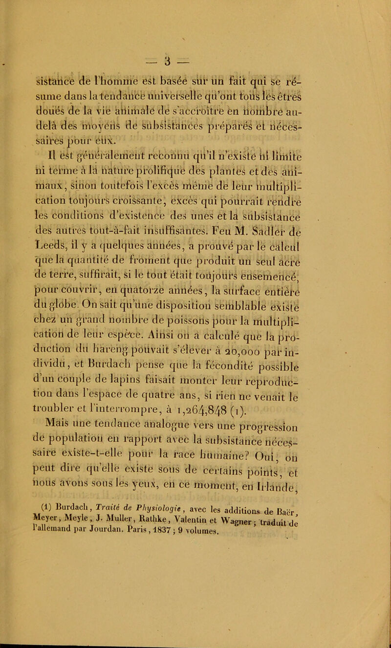 sistànce de l’iiomme est basée sur un fait qui se ré- sume dans la tendance Universelle qü’ont tous îës êtré^ doii'és de la vie ailiiiiale de s'accroître en iiombré au- delà des iuoyéiis de slibsîstàhces préparés et néces- saires pour ctix. Il est généralement reborinu qiul n’eXisté iil limite ni terme à là nature prolifi(|ue dès planteâ et des ani- maux, sinon toutefois l’excès méinë de leur multipli- cation toujours croissante, excès qui pourrait rèridre les conditions d’existence deS unês et la subsistance des autres tout-à-fait iriklffisàntes. Feu M. Sàdlcr de Leeds, il y a quelques aimées, a prouvé par le Calcul que la quantité de froment que produit Un seul acre de terre, suffirait, si le tout était toujours ensemencé, pour couvrir, eU quatorze années, la surface entière du globe. On sait qu’une disposition seitiblable existë clie2 un grand nombre de poissons pour la multipli- cation de leur espèce. Ainsi oU a calculé que la pro- duction du liarèng pouvait s’élever à qo,ooo par in- dividu, et Burdach pense que la fécondité possible d’un couple de lapins faisait monter leur reproduc- tion dans l’espace de quatre ans, si rien ne venait le troubler et l’interrompre, à 1,264,848 (1). Mais Une tendance analogue vers une progression de population en 1 apport a\eC la subsistance néces- saire existe-t-elle pour la race bumaine? Oui, on peut dire qu’ellè existe sous de certains points, et nous avons sous les yeux, en ce moment, en Irlande, (1) lîurdach, Traité de Physiologie, avec les additions de Baër Meyer, Meyle J. Muller, Rathke, Valentin et Wagner; traduit dé 1 allemand par Jourdan. Paris, 1837 ; 9 volumes.