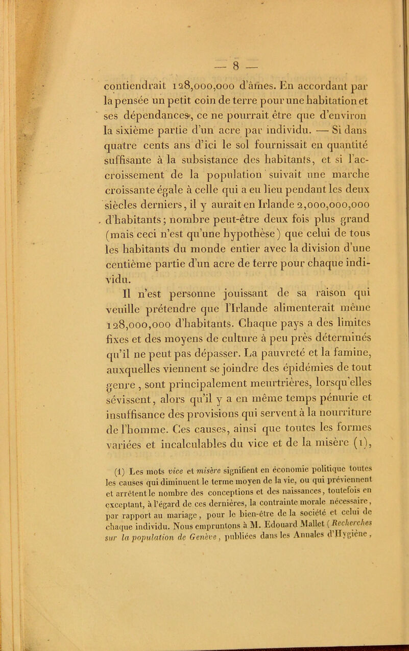contiendrait 128,000,000 d’âmes. En accordant par la pensée un petit coin de terre pour une habitation et ses dépendance», ce ne pourrait être que d’environ la sixième partie d’un acre par individu. — Si dans quatre cents ans d’ici le sol fournissait en quantité suffisante à la subsistance des habitants, et si l’ac- croissement de la population suivait une marche croissante égale à celle qui a eu lieu pendant les deux siècles derniers, il y aurait en Irlande 2,000,000,000 d’habitants ; nombre peut-être deux fois plus grand tmais ceci n’est qu’une hypothèse) que celui de tous les habitants du monde entier avec la division d’une centième partie d’un acre de terre pour chaque indi- vidu. Il n’est personne jouissant de sa raison qui veuille prétendre que l’Irlande alimenterait même 128,000,000 d’habitants. Chaque pays a des limites fixes et des moyens de culture à peu près déterminés qu’il ne peut pas dépasser. La pauvreté et la famine, auxquelles viennent se joindre des épidémies de tout genre , sont principalement meurtrières, lorsqu elles sévissent, alors qu’il y a en même temps pénurie et insuffisance des provisions qui servent à la nourriture de l’homme. Ces causes, ainsi que toutes les formes variées et incalculables du vice et de la misère (i), (1) Les mots vice et misère signifient en économie politique toutes les causes qui diminuent le terme moyen de la vie, ou qui pré\iennent et arrêtent le nombre des conceptions et des naissances, toutefois en exceptant, à l’égard de ces dernières, la contrainte morale nécessaire, par rapport au mariage, pour le bien-être de la société et celui de chaque individu. Nous empruntons à M. Edouard Mallet {Rechei ches sur la population de Genève, publiées dans les Annales dlljgiène,
