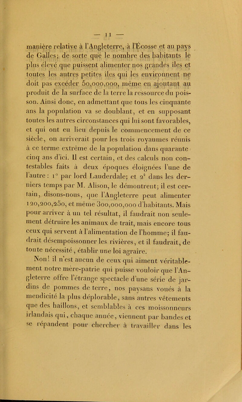 manière relative à l’Angleterre, à l’Ecosse et au pays de Galles; de sorte que le nombre des habitants le plus élevé que puissent alimenter nos grandes îles et toutes les autres petites îles qui les environnent ne doit pas excéder 5o,ooo,pqo, même en ajoutant au produit de la surface de la terre la ressource du pois- sou. Ainsi donc, en admettant que tous les cinquante ans la population va se doublant, et en supposant toutes les autres circonstances qui lui sont favorables, et qui ont eu lieu depuis le commencement de ce siècle, on arriverait pour les trois royaumes réunis à ce terme extrême de la population dans quarante cinq ans d’ici. Il est certain, et des calculs non con- testables faits à deux époques éloignées l’une de 1 autre : i° par lord Lauderdale; et 2“ dans les der- niers temps par M. Alison, le démontrent; il est cer- tain, disons-nous, que l’Angleterre peut alimenter 120,200,260, et même 3oo,ooo,ooo d’habitants. Mais pour arriver à un tel résultat, il faudrait non seule- ment détruire les animaux de trait, mais encore tous ceux qui servent à 1 alimentation de l’homme; il fau- drait désempoissonner les rivières, et il faudrait, de toute nécessité, établir une loi agraire. Non! il n est aucun de ceux qui aiment véritable- ment notre mère-patrie qui puisse vouloir que l’An- gleterre offre l’étrange spectacle d’une série de jar- dins de pommes de terre, nos paysans voués à la mendicité la plus déplorable, sans autres vêtements que des haillons, et semblables à ces moissonneurs illandais qui, chaque anuee, viennent par bandes et se répandent pour chercher à travailler dans les