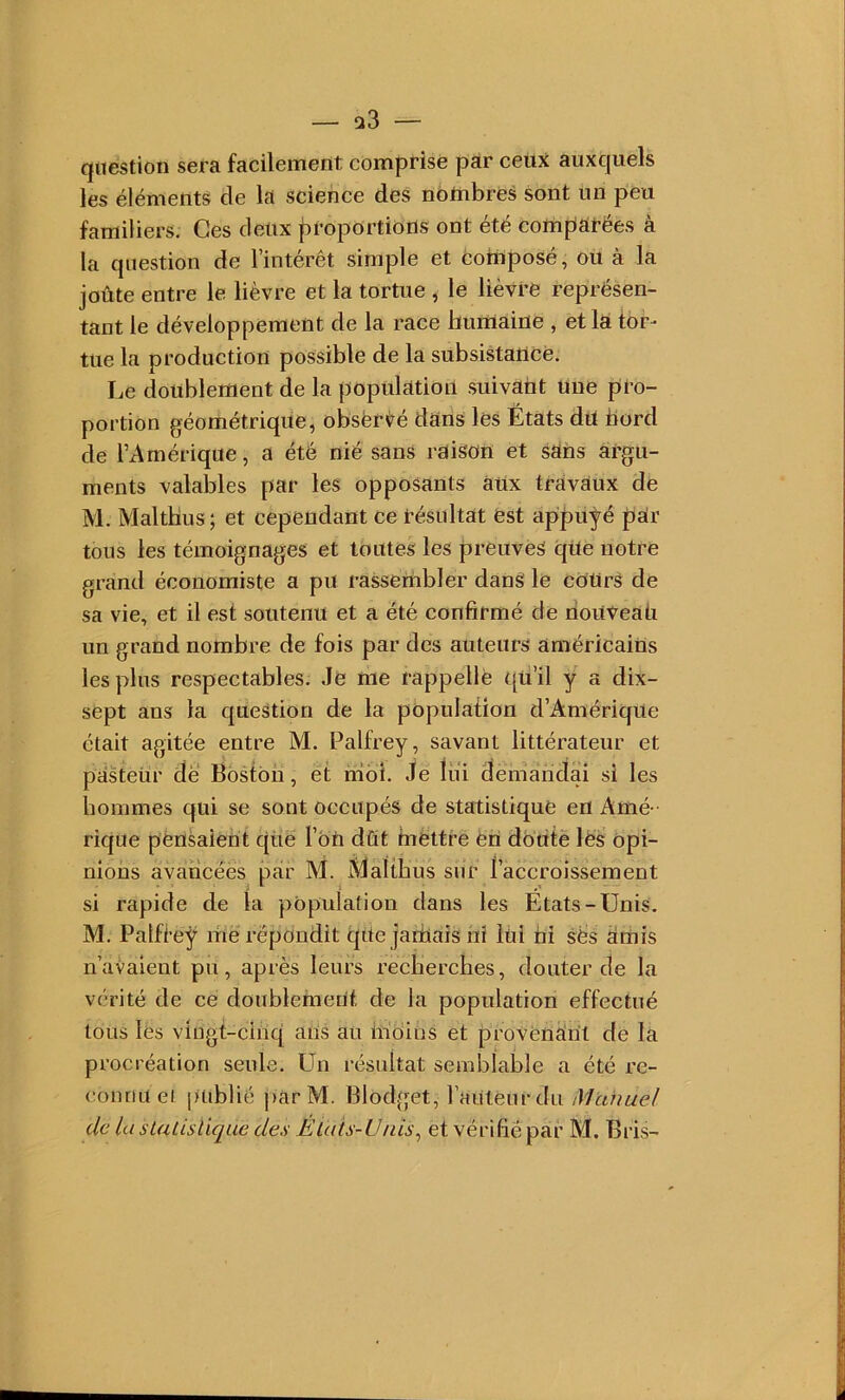 — s»3 — question sera facilement comprise par ceux: auxquels les éléments de la science des notnbres sont un peu familiers. Ces deux |u’oportions ont été compatées à la question de l’intérêt simple et coHiposé, ou à la joûte entre le lièvre et la tortue , le lièvre représen- tant le développement de la race liumaine , et la tor- tue la production possible de la subsistance. Le doublement de la population suivant une pro- portion géométrique, obsëri^é dans lés États dU bord de l’Amérique, a été nié sans raison et saiis argu- ments valables par les opposants aux travaux de M. Maltbus ; et cependant ce tésultat est appuyé par tous les témoignages et toutes les preuves qUe notre grand économiste a pu rassembler dans le cOürS de sa vie, et il est soutenu et a été confirmé de riouveali un grand nombre de fois par des auteurs américains les plus respectables. Je me rappelle qü’il y a dix- sept ans la question de la population d’Amérique était agitée entre M, Palfrey, savant littérateur et pasteur de Boston, et moi. Je lui demandai si les hommes qui se sont occupés de statistique en Amé - rique pensaient cjuë l’bn dût mettre èn douté lés Opi- nions avancées par M. Maltbus sur l’accroissement si rapide de la population dans les États-Unis. M. Patftey me répondit qtte jamais ni lüi ni ses émis n’aialent pu, après leurs recherches, douter de la vérité de ce doublement de la population effectué tous les vingt-cinq ans au inciins et provènknt de la procréation seule. Un résultat semblable a été re- connu ei publié j)arM. Blodget, l’auteur du Manuel de la sLuLislique des Élais-Ünis^ etvérifië par M, Bris-