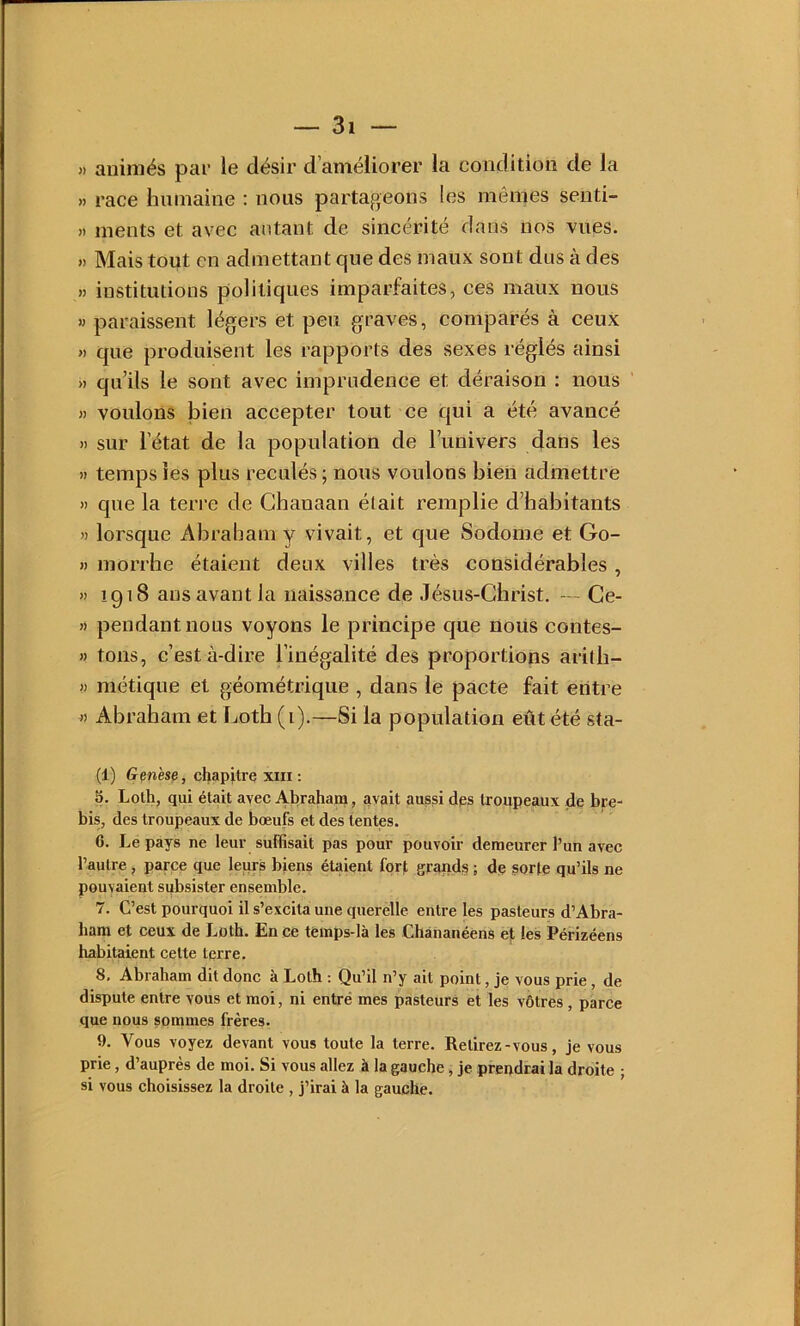 » animés par le désir d’améliorer la condition de la » race humaine : nous partageons les mêmes senti- » ments et avec autant de sincérité dans nos vues. « Mais tout en admettant que des maux sont dus à des » institutions politiques imparfaites, ces maux nous » paraissent légers et peu graves, comparés à ceux » que produisent les rapports des sexes réglés ainsi » qu’ils le sont avec imprudence et déraison : nous » voulons bien accepter tout ce qui a été avancé » sur l’état de la population de l’univers dans les » temps les plus reculés ; nous voulons bien admettre » que la terre de Ghauaan était remplie d’habitants » lorsque Abraham y vivait, et que Sodome et Go- H morrhe étaient deux villes très considérables , » 1918 ans avant la naissance de Jésus-Christ. — Ge- » pendant nous voyons le principe que nous contes- » tons, c’est à-dire l’inégalité des proportions aritb- >) métique et géométrique , dans le pacte fait entre J) Abraham et Loth (i).—Si la population eût été sta- (1) Genèse, chapitre xiii : 5. Loth, qui était avec Abraham, avait aussi des troupeaux de bre- bis, des troupeaux de bœufs et des tentes. 6. Le pays ne leur suffisait pas pour pouvoir demeurer l’un avec l’autre , parce que leurà biens étaient fqrf grands ; de sorte qu’ils ne pouvaient subsister ensemble. 7. C’est pourquoi il s’excita une querelle entre les pasteurs d’Abra- ham et ceux de Loth. En ce tèmps-là les Chânanéens e]t les Périzéens habitaient cette terre. 8. Abraham dit donc à Loth ; Qu’il n’y ait point, je vous prie, de dispute entre vous et moi, ni entré mes pasteurs et les vôtres , parce que nous sommes frères. 9. Vous voyez devant vous toute la terre. Retirez-vous, je vous prie, d’auprès de moi. Si vous allez à la gauche, je prendrai la droite • si vous choisissez la droite , j’irai à la gauche.