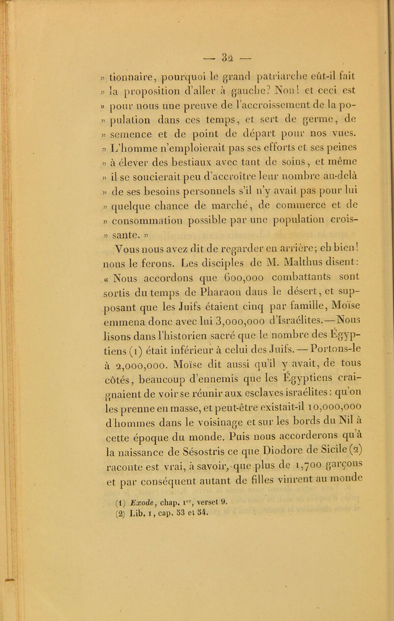 — 3ü — il lionnaire, pourquoi le grand patriarclie eût-il fait H la proposition d’aller à gauche? Non! et ceci est » pour nous une preuve de raccroisscnient de la po- >t pulation dans ces temps, et sert de germe, de )i semence et de point de départ pour nos vues. L’homme n’emploierait pas ses efforts et ses peines » à élever des bestiaux avec tant de soins, et même » il se soucierait peu d’accroître leur nombre au-delà » de ses besoins personnels s’il n’y avait pas pour lui >1 quelque chance de marché, de commerce et de » consommation possible par une population crois- >1 santé. » Vous nous avez dit de regarder en arrière; eb bien ! nous le ferons. Les disciples de M. Maltbus disent: U Nous accordons c[ue 600,000 combattants sont sortis du temps de Pharaon dans le désert, et sup- posant que les Juifs étaient cinq par famille. Moïse emmena donc avec lui 3,000,000 d’Israélites.—Nous lisons dans l’bistorien sacré que le nombre des Égyp- tiens (1) était inférieur à celui des Juifs. — Portons-le à 2,000,000. Moïse dit aussi qu’il y avait, de tous côtés, beaucoup d’ennemis que les Égyptiens crai- gnaient de voir se réunir aux esclaves Israélites : qu’on les prenne en masse, et peut-être existait-il 10,000,000 d hommes dans le voisinage et sur les bords du Nil à cette époque du monde. Puis nous accorderons qu à la naissance de Sésostris ce que Diodore de Sicile (2) raconte est vrai, à savoir,-que plus de 1,700 garçons et par conséquent autant de filles vinrent au monde (1) Exode, chap. r-', verset 9.