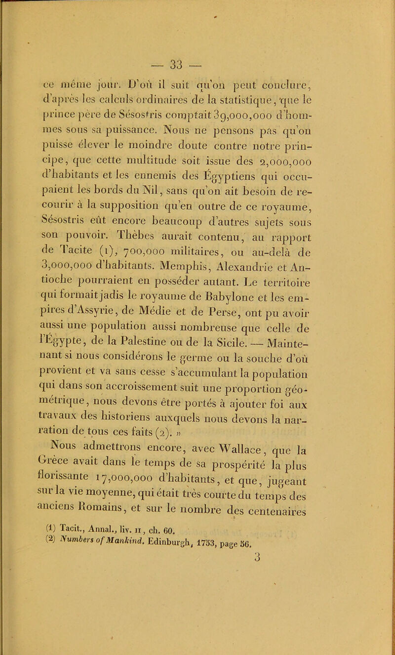 ce même jour. D’où il suil; nuoii peut conekire, d’après les calculs ordinaires de la statistique,'que le prince père de Sésostris comptait 3g,000,000 d’iaoin- mes sous sa puissance. Nous ne pensons pas qu’on puisse élever le moindre doute contre notre prin- eipe, que cette multitude soit issue des 2,000,000 d habitants et les ennemis des Égyptiens qui occu- paient les bords du Nil, sans qu’on ait besoin de re- courir à la supposition qu’en outre de ce royaume, Sésostris eût encore beaucoup d’autres sujets sous son pouvoir. Tbèbes aurait contenu, au rapport de Tacite (1), 700,000 militaires, ou au-delà de 3,000,000 d’habitants. Memphis, Alexandrie et An- tioche pourraient en posséder autant. Le territoire qui formait jadis le royaume de Babylone et les em- pires d Assyrie, de Médie et de Perse, ont pu avoir aussi une population aussi nombreuse que celle de 1 Égypte, de la Palestine ou de la Sicile. — Mainte- nant si nous considérons le germe ou la souche d’où provient et va sans cesse s’accnmulant la population qui dans son accroissement suit une proportion géo- métiique, nous devons être portés à ajouter foi aux travaux des historiens auxquels nous devons la nar- ration de tous ces faits (2). » Nous admettrons encore, avec Wallace, que la Grèce avait dans le temps de sa prospérité la plus florissante 17,000,000 d’habitants, et que, jugeant sur la vie moyenne, qui était très courte du temps des anciens Romains, et sur le nombre des centenaires I (1) Tacit., Annal., liv. ir, ch. 60. (2) Numbers ofMankind. Edinburgli, 1763, page 66. 3