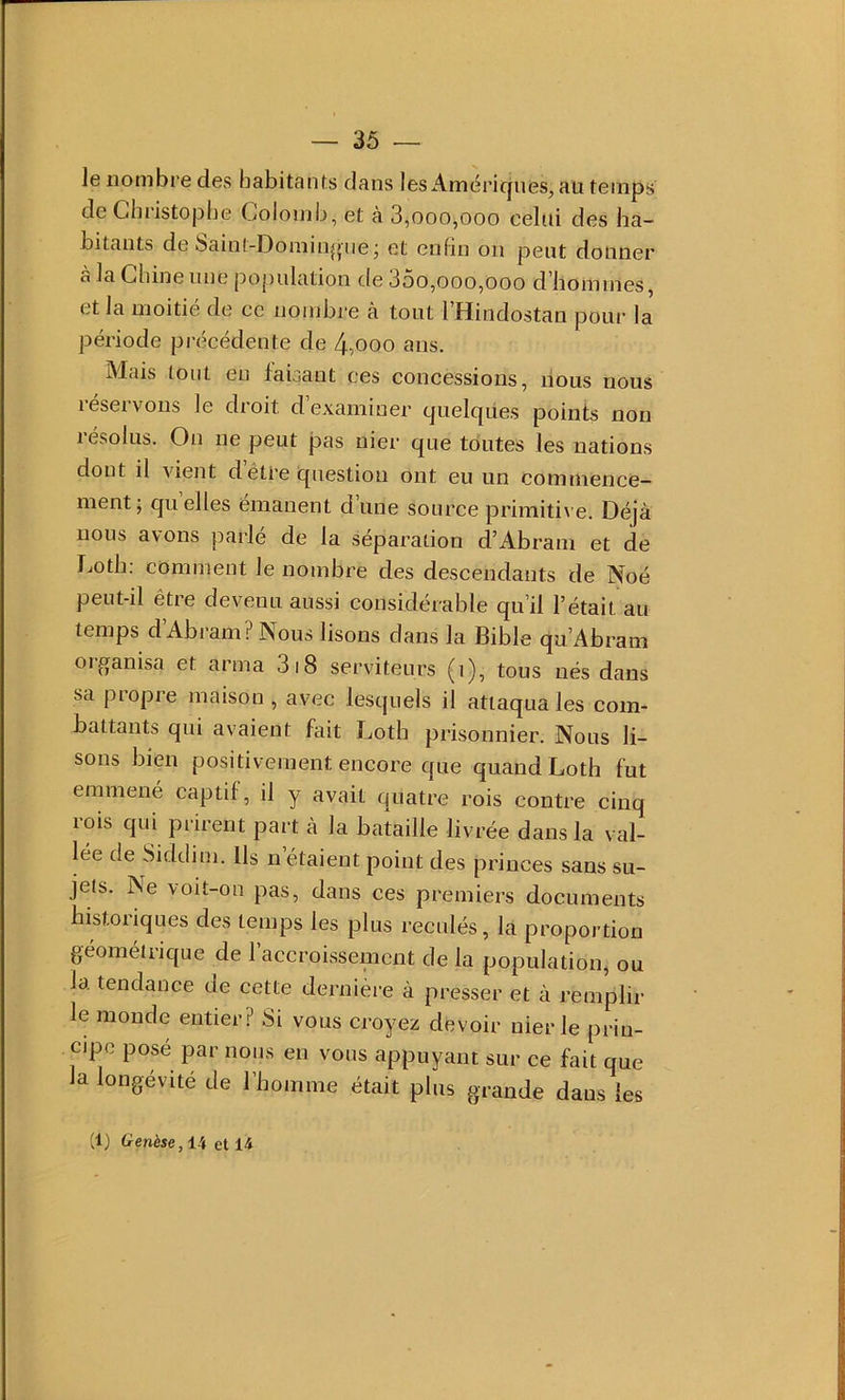 le nombre des habitants dans les Amëric|nes, au temps de Christophe Colomb, et à 3,000,000 celui des ha- bitants de Saint-Dominj»ne j et enfin on peut donner à la Cliineiine population de 35o,ooo,ooo d'iiommes, et la moitié de ce nombre à tout 1 Hindostan pour la période précédente de 4,000 ans. iNlais tout en faisant ces concessions, nous nous réservons le droit d’examiner quelques points non résolus. On ne peut pas nier que toutes les nations dont il vient d’être question ont eu un commence- ment; quelles émanent d’une source primiti\e. Déjà nous avons parlé de la séparation d’Abram et de Loth: comment le nombre des descendants de Noé peut-il être devenu aussi considérable qu’il l’était au temps d’Abram? Nous lisons dans la Bible qu’Abram oiganisa et arma 318 serviteurs (i), tous nés dans sa propre maison , avec lesquels il attaqua les com- battants qui avaient fait Loth prisonnier. Nous li- sons bien positivement encore que quand Loth fut emmené captif, il y avait quatre rois contre cinq rois qui prirent part à la bataille livrée dans la val- lée de Siddim. Us n’étaient point des princes sans su- jets. Ne voit-on pas, dans ces premiers documents bistoriques des temps les plus reculés, la proportion géométrique de l’accroissenicnt de la population, ou la tendance de cette dernière à presser et à remplir le monde entier? Si vous croyez devoir nier le prin- cipe posé par nous en vous appuyant sur ce fait que la longévité de l’homme était plus grande dans les (1) Genèse, 14 et 14