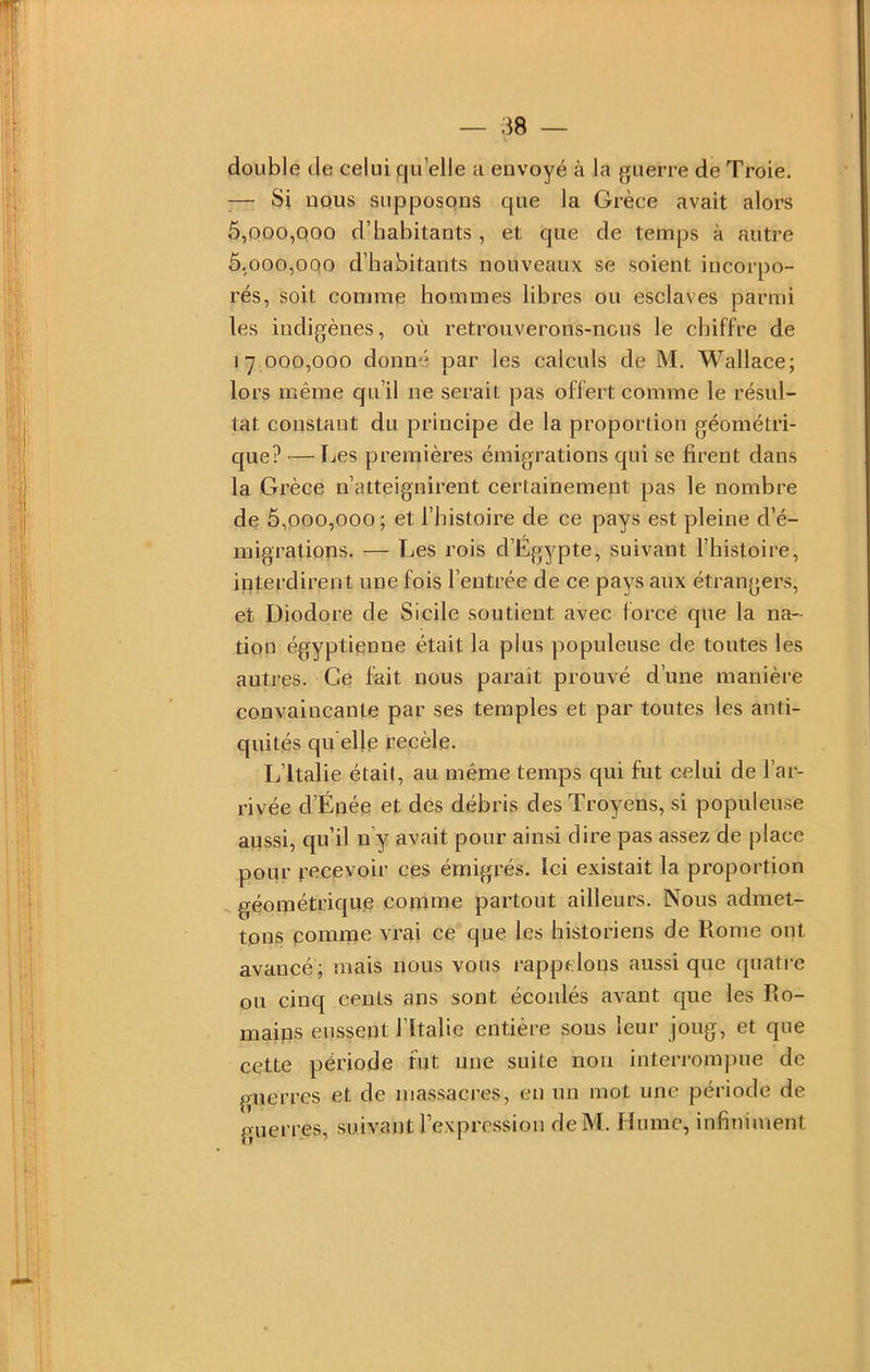 double de celui qu elle a envoyé à la guerre de Troie. ;— Si nous supposons que la Grèce avait alors 5.000. 000 d’habitants , et que de temps à autre 5.000. 0qo d’habitants nouveaux se soient incorpo- rés, soit comme hommes libres ou esclaves parmi les indigènes, où retrouverons-nous le chiffre de 17 000,000 donné par les calculs de M. Wallace; lors même qu’il ne serait pas offert comme le résul- tat constant du principe de la proportion géométri- que? — IjCS premières émigrations qui se firent dans la Grèce n’atteignirent certainement pas le nombre de 5,000,000; et l’histoire de ce pays est pleine d’é- migrations. ■— Les rois d’Egypte, suivant l’histoire, interdirent une fois l’entrée de ce pays aux étrangers, et Diodore de Sicile soutient avec force que la na- tion égyptienne était la plus populeuse de toutes les autres. Ce fait nous paraît prouvé d’une manière convaincante par ses temples et par toutes les anti- quités qu elle reeèle. L’Italie était, au même temps qui fut eelui de l’ar- rivée d’Éiiée et des débris desTroyens, si populeuse aussi, qu’il n y avait pour ainsi dire pas assez de place pour recevoir ces émigrés. Ici existait la proportion géométrique comme partout ailleurs. Nous admet- tons pomme vrai ce que les historiens de Rome ont avancé; mais nous vous rappelons aussi que quatre ou cinq cents ans sont écoulés avant que les Ro- mains eussent l’ïtalie entière sous leur joug, et que cette période fut une suite non interrompue de guerres et de massacres, en un mot une période de guerres, suivant rexprc-ssion deM. Hume, infiniment