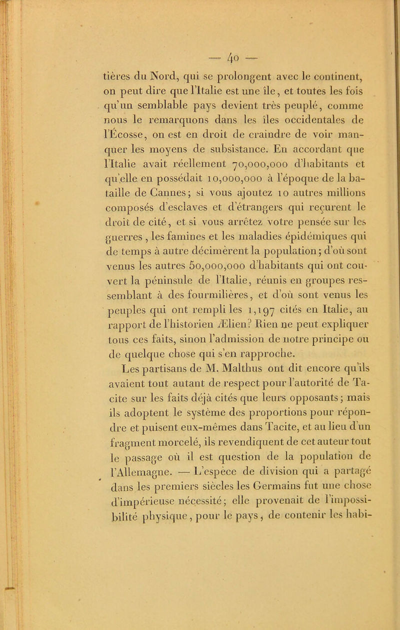 tières du Nord, qui sc prolongent avec le continent, on peut dire que l’Italie est une île, et toutes les fois qu’un semblable pays devient très peuplé, comme nous le remarquons dans les îles occidentales de l’Ecosse, on est en droit de craindre de voir man- quer les moyens de subsistance. En accordant que l’Italie avait réellement 70,000,000 d’iiabitants et qu’elle en possédait 10,000,000 à l’époque de la ba- taille de Cannes; si vous ajoutez 10 autres millions composés d’esclaves et d’étrangers qui reçurent le droit de cité, et si vous arrêtez votre pensée sur les guerres , les famines et les maladies épidémiques qui de temps à autre décimèrent la population ; d’où sont venus les autres 5o,ooo,ooo d’habitants qui ont cou- vert la péninsule de l’Italie, réunis eu groupes res- semblant à des fourmilières, et d’où sont venus les peuples qui ont rempli les 1,197 cités en Italie, au rapport de l’historien Ælien? Rien ne peut expliquer tous ces faits, sinon l’admission de notre principe ou de quelque chose qui s’en rapproche. Les partisans de M. Maltbus ont dit encore qu’ils avaient tout autant de respect pour l’autorité de Ta- cite sur les faits déjà cités que leurs opposants ; mais ils adoptent le système des proportions pour répon- dre et puisent eux-mêmes dans Tacite, et au lieu d’un fragment morcelé, ils revendiquent de cet auteur tout le passage où il est question de la population de l’Allemagne. — L’espèce de division qui a partagé dans les premiers siècles les Germains fut une chose d’impérieuse nécessité; elle provenait de riuq‘>ossi- bilité physique, pour le pays, de contenir les habi-