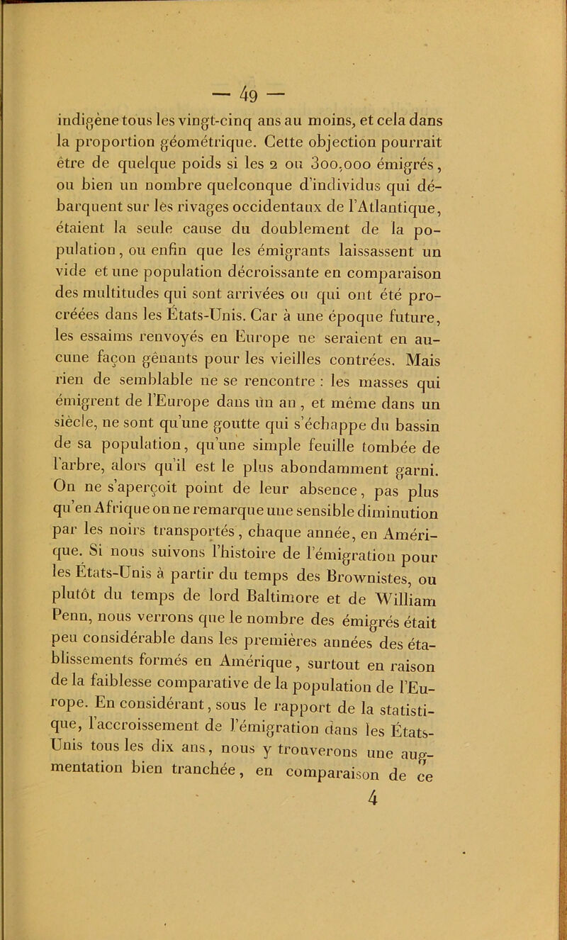 indigène tous les vingt-cinq ans au moins, et cela dans la proportion géométrique. Cette objection pourrait être de quelque poids si les 2 ou 3oo.ooo émigrés, ou bien un nombre quelconque d’individus qui dé- barquent sur lés rivages occidentaux de l’Atlantique, étaient la seule cause du doublement de la po- pulation, ou enfin que les émigrants laissassent un vide et une population décroissante en comparaison des multitudes qui sont arrivées ou qui ont été pro- créées dans les États-Unis. Car à une époque future, les essaims renvoyés en Europe ne seraient en au- cune façon gênants pour les vieilles contrées. Mais rien de semblable ne se rencontre : les masses qui émigrent de l’Europe dans ün an , et même dans un siècle, ne sont qu’une goutte qui s’échappe du bassin de sa population, qu’une simple feuille tombée de 1 arbre, alors quil est le plus abondamment garni. On ne s’aperçoit point de leur absence, pas plus qu’en Afrique on ne remarque une sensible diminution par les noirs transportés, chaque année, en Améri- que. Si nous suivons l’bistoire de l’émigration pour les Etats-Unis à partir du temps des Brownistes, ou plutôt du temps de lord Baltimore et de William Penu, nous veirons que le nombre des émigrés était peu considérable dans les premières années des éta- blissements formés en Amérique, surtout en raison de la faiblesse comparative de la population de l’Eu- rope. En considérant, sous le rapport de la statisti- que, l’accroissement de l’émigration dans les États- Unis tous les dix ans, nous y trouverons une aug- mentation bien tranchée, en comparaison de ce 4