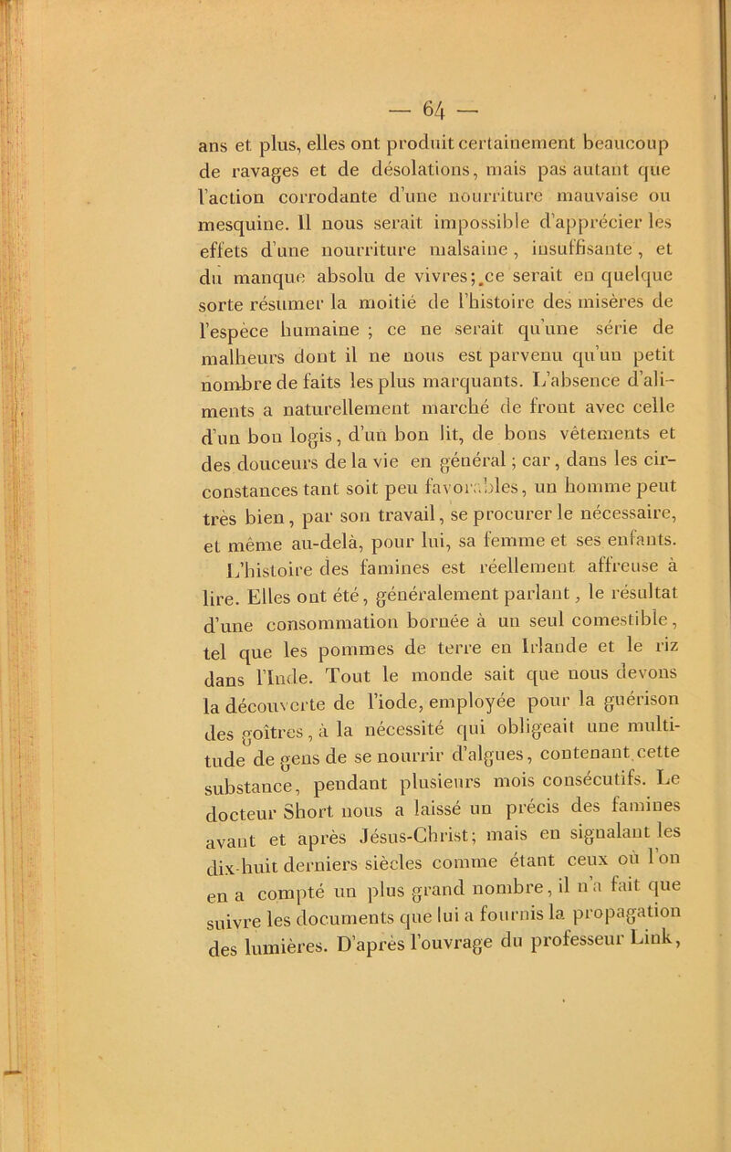 ans et plus, elles ont produit certainement beaucoup de ravages et de désolations, mais pas autant que l’action corrodante d’une nourriture mauvaise ou mesquine. Il nous serait impossible d’apprécier les effets d’une nourriture malsaine, iusulfisante, et du manque absolu de vivres;.ce serait en quelque sorte résumer la moitié de l’histoire des misères de l’espèce humaine ; ce ne serait qu’une série de malheurs dont il ne nous est parvenu qu’un petit nombre de faits les plus marquants. L’absence d’ali- ments a naturellement marché de front avec celle d’un bon logis, d’un bon lit, de bons vêtements et des douceurs de la vie en général ; car, dans les cir- constances tant soit peu favorc’des, un homme peut très bien, par son travail, se procurer le nécessaire, et même au-delà, pour lui, sa femme et ses enfants. L’histoire des famines est réellement affreuse à lire. Elles ont été, généralement parlant, le résultat d’une consommation bornée à un seul comestible, tel que les pommes de terre en Irlande et le riz dans l’Inde. Tout le monde sait que nous devons la découverte de l’iode, employée pour la guérison des goitres, à la nécessité qui obligeait une multi- tude de gens de se nourrir d’algues, contenant.cette substance, pendant plusieurs mois consécutifs. Le docteur Short nous a laissé un précis des famines avant et après Jésus-Christ; mais en signalant les dix-huit derniers siècles comme étant ceux où 1 on en a compté un plus grand nombre, il na fait que suivre les documents que lui a fournis la propagation des lumières. D’après l’ouvrage du professeur Lmk,