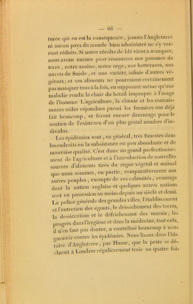 turée qui en est la conséquence, jamais rAnglelem; ni aucun pays du monde bien administré ne s y ver- ront réduits. Si notre récolte de blé vient à niamjuer, nous avons encore pour ressources nos pommes ue terre , notre avoine, notre orge, nos betteraves, nos navets de Suède , et une variété, infinie d’autres vé- p-étaux; et ces aliments ne pourraient certainement pas manquer tous à la fois, en supposant même qu’une maladie rendît la chair du bétail impropre à l’usage de l’homme L’agriculture, la chimie et les connais- sances utiles répandues parmi les fermiers ont déjà fait beaucoup, et feront encore davantage pour le soutien de l’existence d’un plus grand nombre d’in- dividus. Les épidémies sont, en général, très funestes dans les endroits où la subsistance est peu abondante et de mauvaise qualité. C’est donc au grand perfectionne- ment de l’agriculture et à l’introduction de nouvelles sources d’aliments tirés du règne végétal et animal que nous sommes, en partie, comparativement aux autres peuples , exempts de ces calamités , avantage dont la nation anglaise et quelques autres nations sont en possession au moins depuis un siècle et demi. La police générale des grandes villes, l’établissement et l’entretien des égouts, le dessèchement des terres, la dessiccation et le défrichement des marais, les ■ progrès dans l’hygiène et dans la médecine, tout cela, il n’eu faut pas douter, a contribué beaucoup à nous p-aranlir contre les épidémies. Nous lisons dans l’his- toire d’Angleterre, par Hume, que la peste se dé- clarait à Londres i-égulièrement trois ou quatre fins