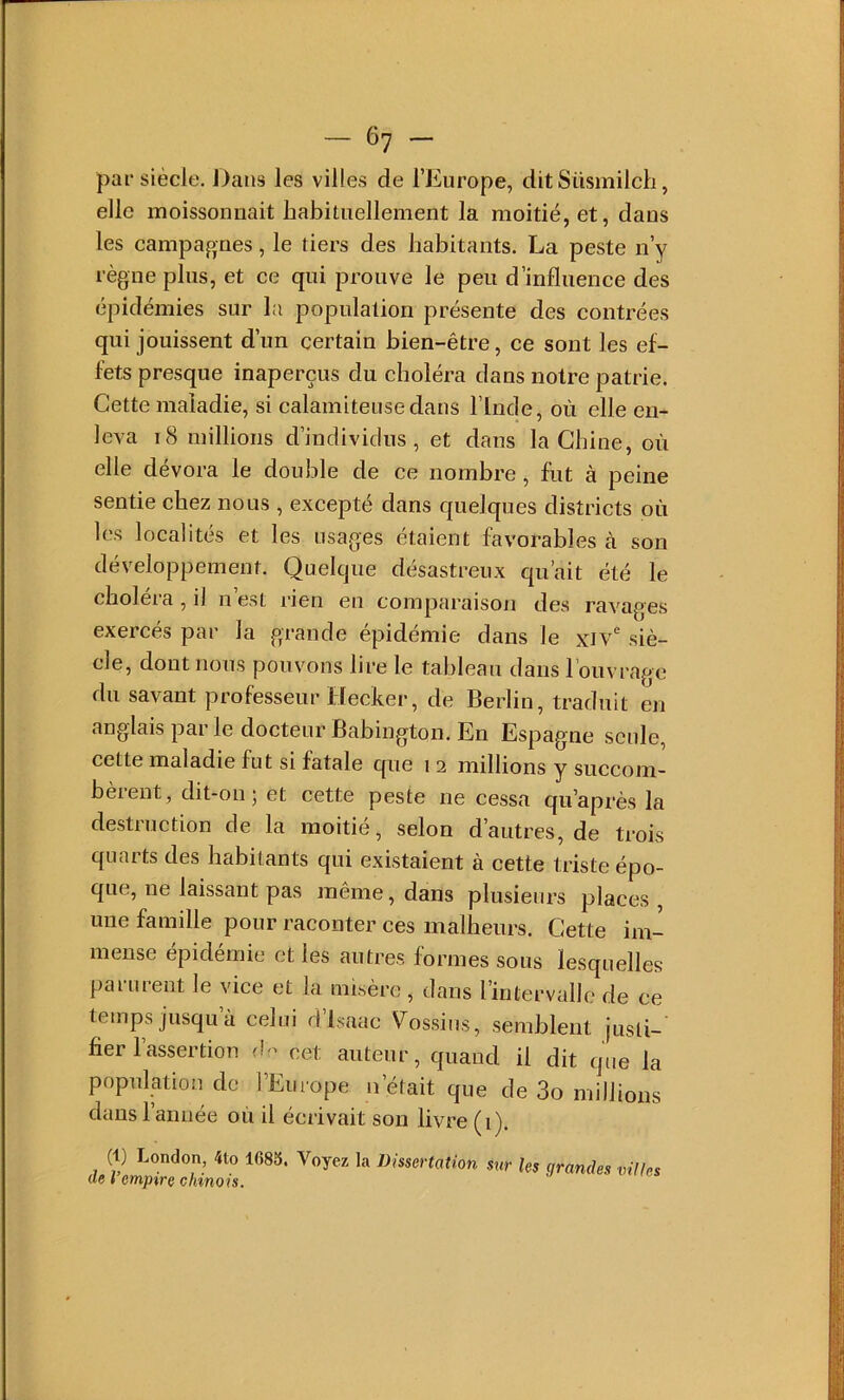 par siècle. Dans les villes de l’Europe, dit Süsmilch, elle moissonnait habituellement la moitié, et, dans les campagnes, le tiers des habitants. La peste n’y règne plus, et ce qui prouve le peu d’influence des épidémies sur la population présente des contrées qui jouissent d’un certain bien-être, ce sont les ef- fets presque inaperçus du choléra dans notre patrie. Cette maladie, si calamiteuse dans l’Inde, où elle en- leva I<8 millions d’individus, et dans la Chine, où elle dévora le double de ce nombre, fut à peine sentie chez nous , excepté dans quelques districts où les localités et les usages étaient favorables à son développement. Quelque désastreux qu’ait été le choléra , il n’est rien en comparaison des ravages exercés par la grande épidémie dans le xiv siè- cle, dont nous pouvons lire le tableau dans l’ouvrage du savant professeur Decker, de Berlin, traduit en anglais par le docteur Babington. En Espagne seule, cette maladie fut si fatale que i 2 millions y succom- bèrent, dit-on; et cette peste ne cessa qu’après la destruction de la moitié, selon d’autres, de trois quarts des habitants qui existaient à cette triste épo- que, ne laissant pas même, dans plusieurs places , une famille pour raconter ces malheurs. Cette im- mense épidémie et les autres formes sous lesquelles parurent le vice et la misère , dans l’intervalle de ce temps jusqu à celui dlsaac V^ossius, semblent jusli- ber l’assertion de cet auteur, quand il dit que la population de l’Europe n’était que de 3o millions dans 1 année où il écrivait son livre (1). (1) London, 4to 1685. Voyez la Dissertation sur les grandes villes de l’emptre chinois.