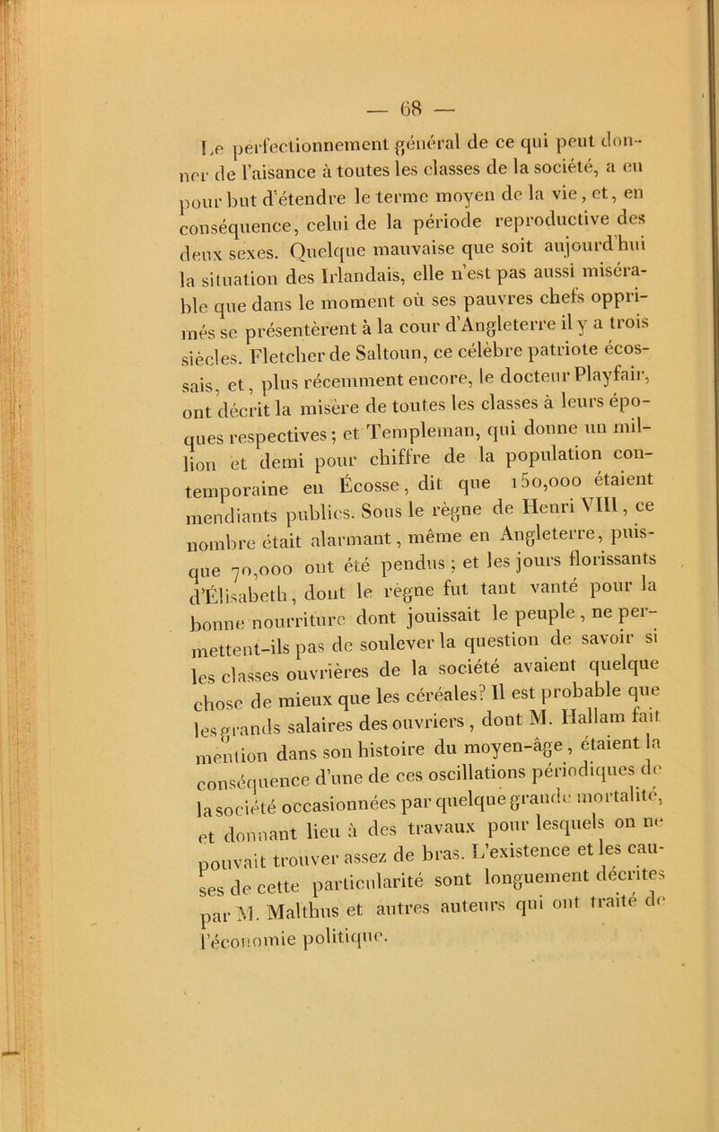 Le perfectionnement général de ce qui peut don- ner de l’aisance à toutes les classes de la société, a eu pour but d’étendre le terme moyen de la vie, et, en conséquence, celui de la période reproductive des deux sexes. Quelque mauvaise que soit aujourd’hui la situation dès Irlandais, elle n’est pas aussi miséra- ble que dans le moment où ses pauvres chefs oppri- més se présentèrent à la cour d’Angleterre il y a trois siècles. Fletcher de Saltoun, ce célèbre patriote écos- sais, et, plus récemment encore, le docteui Playfaii, ont ’déci’it la misère de toutes les classes à leurs épo- ques respectives ; et Templeman, qui donne un mil- lion et demi pour chiffre de la population con- temporaine en Écosse, dit que i5o,ooo étaient mendiants publics. Sous le règne de Henri VIU , ce nombre était alarmant, même en Angleterre, puis- que 70,000 ont été pendus; et les jours florissants d’Élisabeth, dont le règne fut tant vanté pour la bonne nourriture dont jouissait le peuple , ne per- mettent-ils pas de soulever la question de savoir si les classes ouvrières de la société avaient quelque chose de mieux que les céréales? H est probable que les grands salaires des ouvriers , dont M. Hallain fait meèlion dans son histoire du moyen-âge, étaient la conséquence d’une de ces oscillations périodiques de lasociété occasionnées par cpielque grande mortalité, et donnant lieu à des travaux pour lesquels on ne pouvait trouver assez de bras. L’existence et les cau- Ls de cette particularité sont longuement décrites par M. Malthus et autres auteurs qui ont traite d<> l’économie politique.