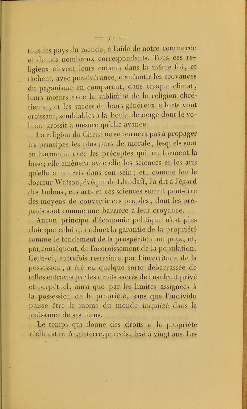 lous les pays du muiidc, à l’aide de notre eonimerce et de nos nombreux correspondants. T.ous ces le- ligieux élèvent leurs enfants dans la même foi, et tâchent, avec persévérance, d anéantir les croyances du paganisme en comparant, cians ciicupie climat, leurs mœurs avec la sublimité de la religion chré- tienne, et les succès de leurs généreux efforts vont croissant, semblables à la boule de neige dont le vo- lume grossit à mesure c|uelle avance. La religion du Christ ne se bornera pas à propager les principes les pins purs de morale, lesquels sont en harmonie avec les préceptes qui en forment la base; elle amènera avec elle les sciences et les arts qu’elle a nourris dans sou sein; et, comme feu le docteur Watson, évêque de Llaudaff, l’a dit à l’égard des Indous, ces arts et ces sciences seront peut-être des moyens de convertir ces peuples , dont les pré- jugés sont comme une barrière à leur croyance. Aucun principe d’économie politique n’est plus clair que celui qui admet la garantie de la propriété comme le fondement de la prospérité d’un pays, et, par conséquent, de l’accroissement de la population. Celle-ci, autrefois restreinte par l’incertitude de la possession, a été eu quelque sorte débarrassée de telles entraves par les droits sacrés de l usufruit privé et perpétuel, ainsi que par les limites assignées à la possession de la propriété, sans que l’individu puisse être le moins du monde inquiété dans la jouissance de ses biens. Le temps qui donne des droits à la propriété l’éelleest en Angleterre, je crois, fixé à vingt ans. liCs