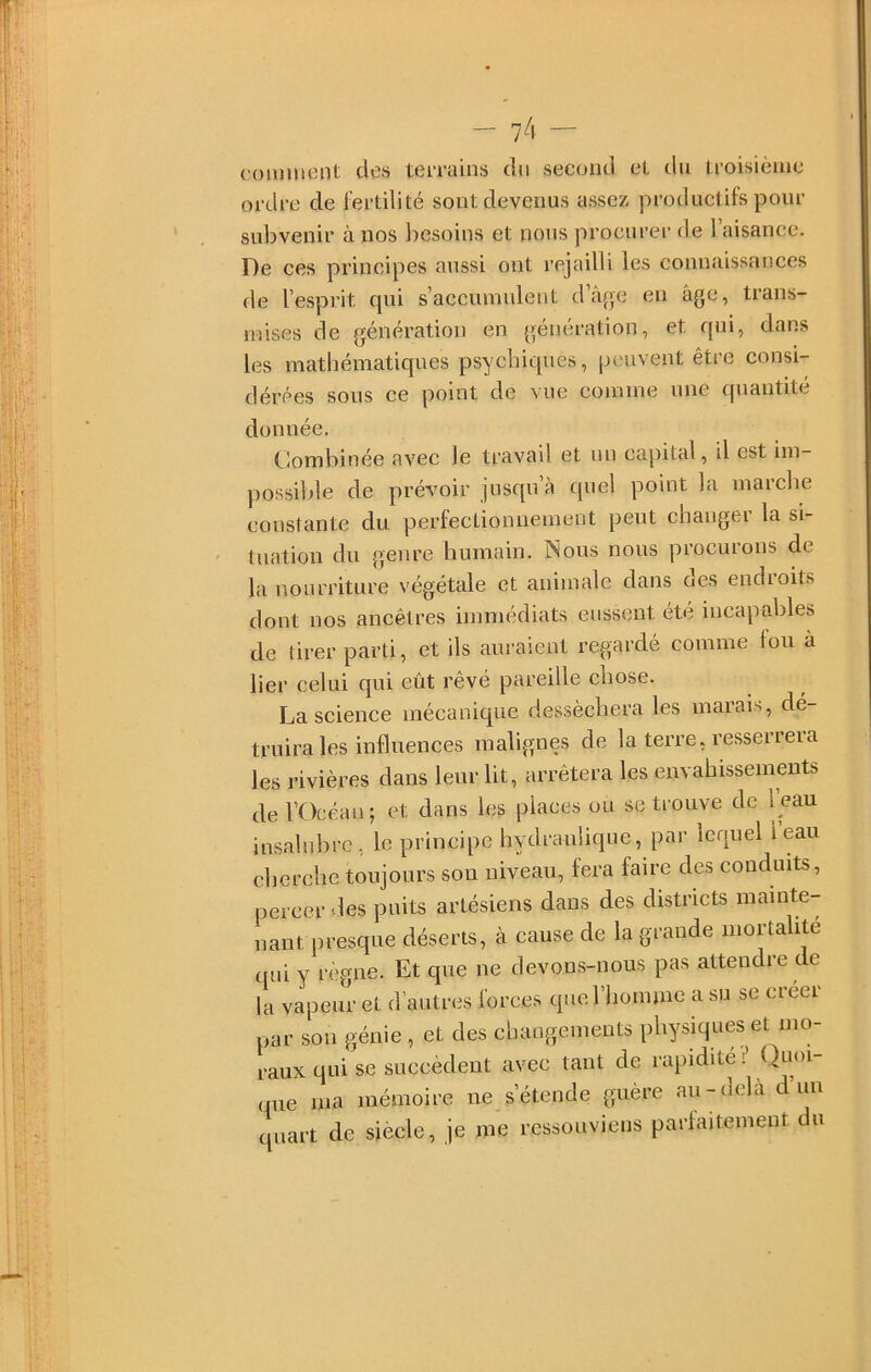 comment des teiTauis du second et du tioisième ordre de i’ertilité sont devenus assez productifs pour subvenir à nos liesoins et nous procurer de 1 aisance. De ces principes aussi ont rejailli les connaissances de l’esprit qui s’accumulent d’â{je en âge, trans- mises de génération en génération, et qui, dans les mathématiques psychiques, peuvent être consi- dérées sous ce point de vue comme une quantité donnée. Combinée avec le travail et un capital, il est iin- ])0ssible de prévoir jusqu’à quel point la marche constante du perfectionnement peut changer la si- tuation du genre humain. Nous nous procurons de la nourriture végétale et animale dans des endroits dont nos ancêtres immédiats eussent été incapables de tirer parti, et ils auraient regardé comme fou à lier celui qui eût rêvé pareille chose. La science mécanique desséchera les marais, dé- truira les influences malignes de la terre, resserrera les rivières dans leur lit, arrêtera les envahissements de l’Océan; et dans les places ou se trouve de leau insalubre, le principe hydraulique, par lequel leau cherche toujours sou niveau, fera faire des conduits, percer vies puits artésiens dans des districts mainte- nant presque déserts, à cause de la grande mortalité qui y règne. Et que ne devons-nous pas attendre de la vapeur et d’autres forces queriioimne a su se creer par son génie , et des changements physiques et mo- raux qui se succèdent avec tant de rapidité Quoi- que ma mémoire ne s’étende guère au-delà d’un quart de siècle, je me ressouviens parfaitement du