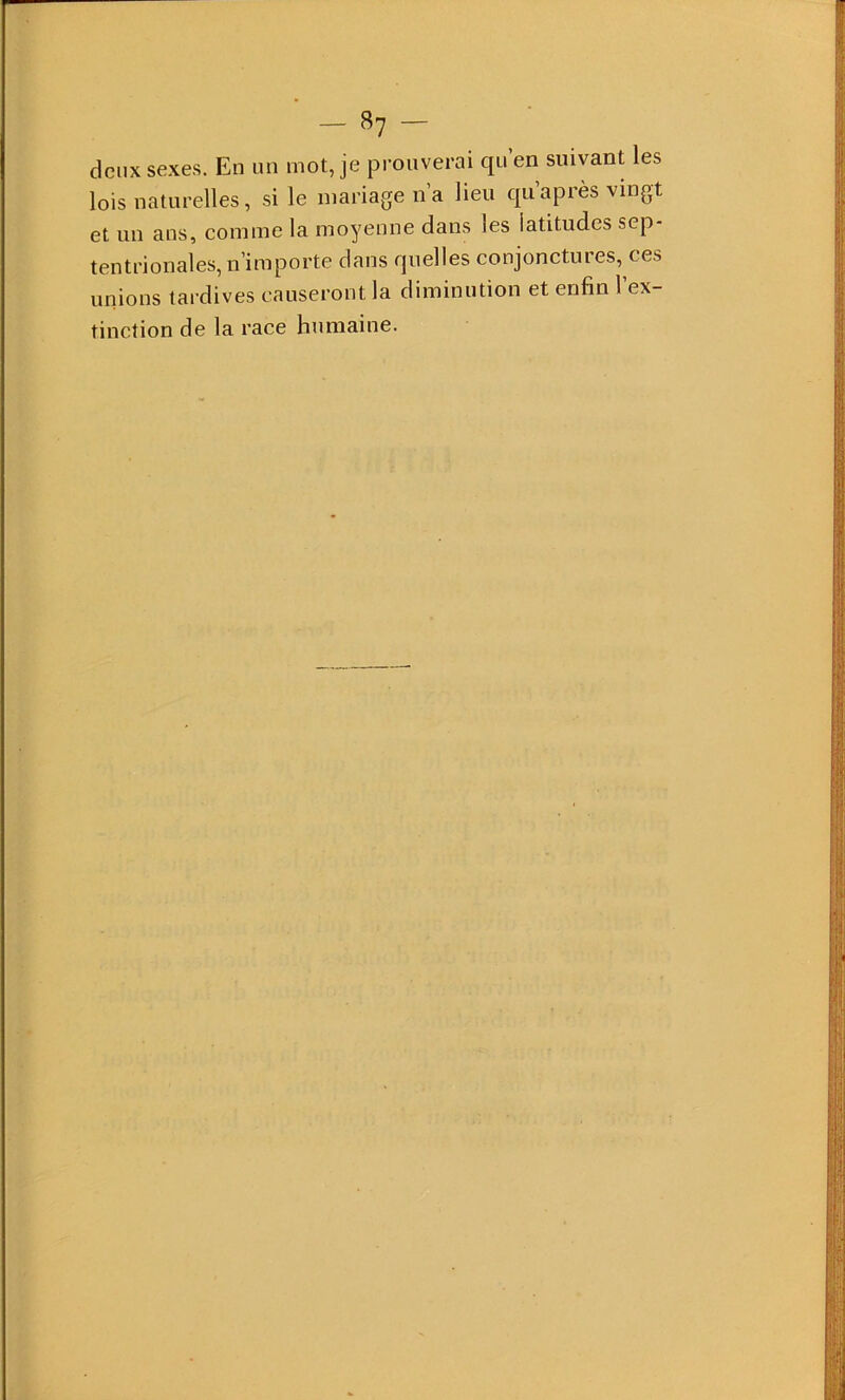 deux sexes. En un mot, je prouverai qn’en suivant les lois naturelles, si le mariage na lieu quapiès vingt et un ans, comme la moyenne dans les latitudes sep- tentrionales, n’importe dans quelles conjonctures, ces unions tardives causeront la diminution et enfin l’ex- tinction de la race humaine.