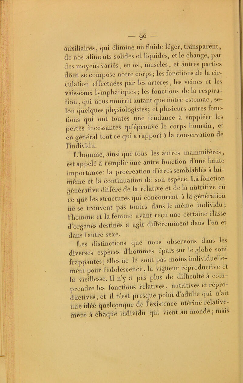 cHixilià.irës, cjui éliminé un fluide leger, transparent, de nos aliments solides et liquides, et le change, par des moyens variés, en os, muscles, et autres parties dont se compose notre corps; les fonctions de la cir- culation effectuées par les artères, les veines et les vaisseaux lymphatiques; les fonctions de la respiia- tion , qui nous nourrit autant que notre estomac, se- lon quelques physiologistes; et plusieurs autres fonc- tions qui ont toutes une tendance à suppléer les pertes incessantes qu’éprouve le corps humain, et en général tout ce qui a rapport à la conservation de l’individu. L’homme, ainsi que tous les autres mammifères , est appelé à remplir une autre fonction d une haute importance: la procréation d’êtres semblables à lui- mêmè et la continuation de son espèce. La fonction générative diffère de la relative et delà nutritive en ce que les structures qui concourent à la génération ne se trouvent pas toutes dans le même individu ; l’homme et la femme ayant reçu une certaine classe d’organes destinés à agir différemment dans lun et dans l’autre sexe. Les distinctions que nous observons dans les diverses espèces d’hommes épars sur le globe sont frappantes; elles ne le sont pas moins individuelle- ment pour l’adolescence, la vigueur reproductive et la vieillesse. Il n’y a pas plus de difficulté à com- prendre les fonctions relatives, nutritives et repro- ductives, et il n’est presque point d adulte qui nait une idée quelconque de î’èxistence utérine relative- ment à chaque individu qui vient au monde ; mài.s