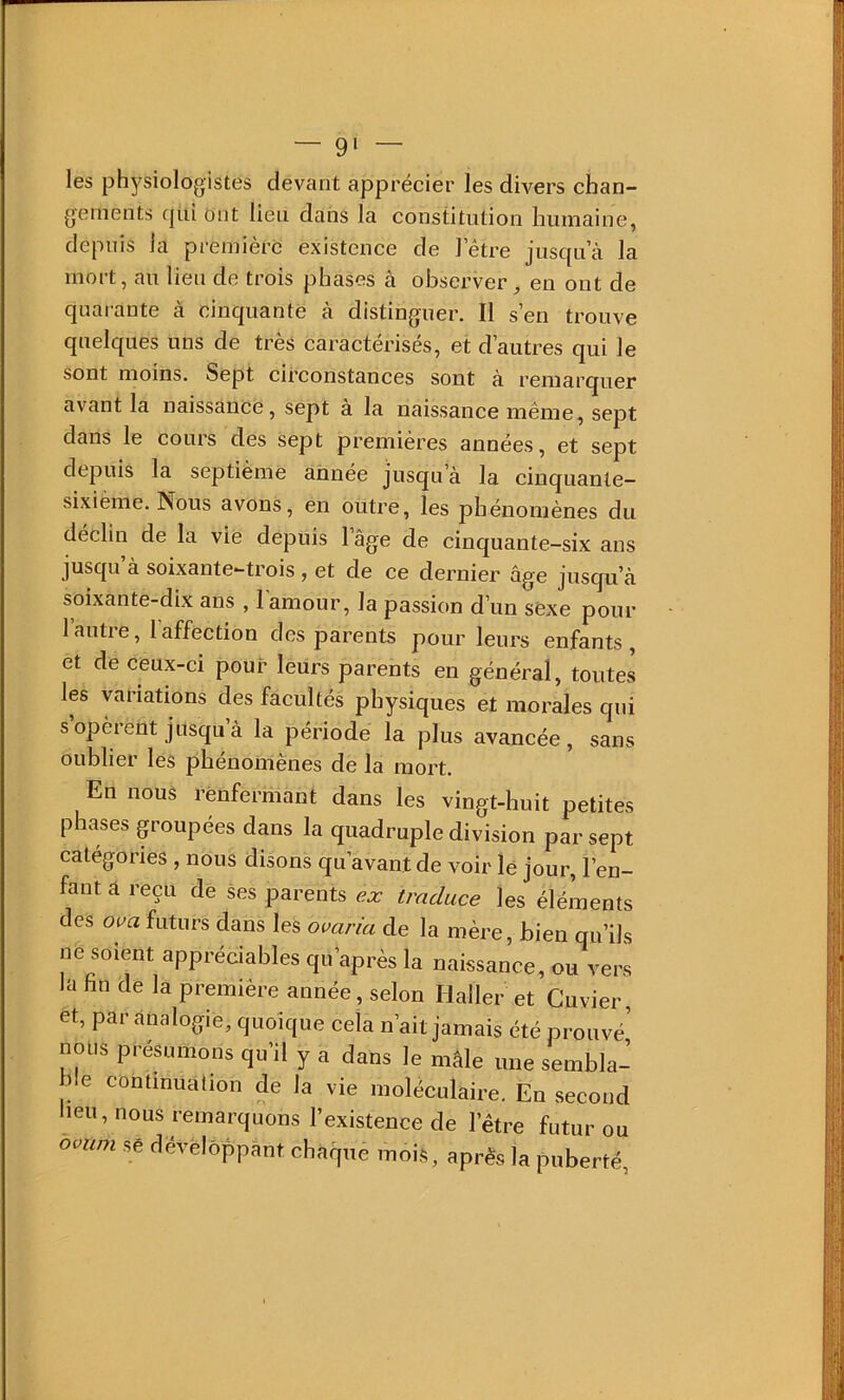 les physiologistes devant apprécier les divers chan- gements qui Ont lien dans la constitution humaine, depuis la première existence de l’être jusqu’à la mort, au lieu de trois phases à observer, en ont de quarante à cinquante à distinguer. Il s’en trouve quelques uns de très Caractérisés, et d’autres qui le sont moins. Sept eirconstances sont à remarquer avant la naissance, sept à la naissance même, sept dans le cours des sept premières années, et sept depuis la septième annee jusqu’à la cinquante- sixième. Nous avons, en outre, les phénomènes du déchu de la vie depuis l’âge de cinquante-six ans jusqu’à soixante-trois, et de ce dernier âge jusqu’à soixante-dix ans , l’amour, la passion d’un sexe pour 1 autre, 1 affection des parents pour leurs enfants, et de ceux-ei pour leurs parents en général, toutes les variations des facultés physiques et morales qui s opèrent jusqu à la période la plus avaneée , sans oublier les phénomènes de la mort. En nous renfermant dans les vingt-huit petites phases groupées dans la quadruple division par sept catégories , nous disons qu’avant de voir le jour, l’en- fant à reçu de ses parents e.r traduce les éléments des ova futurs dans les omria de la mère, bien qu’ils ne soient appréciables qu’après la naissance, ou vers la fin de la première année, selon Haller et Cuvier, et, par àualogie, quoique cela n’ait jamais été prouvé' nous présumons qu’il y a dans le mâle une sembla- ble continuation de la vie moléculaire. En second lieu, nous remarquons l’existence de l’être futur ou Sé dévèlôppànt chaque mois, après la puberté,