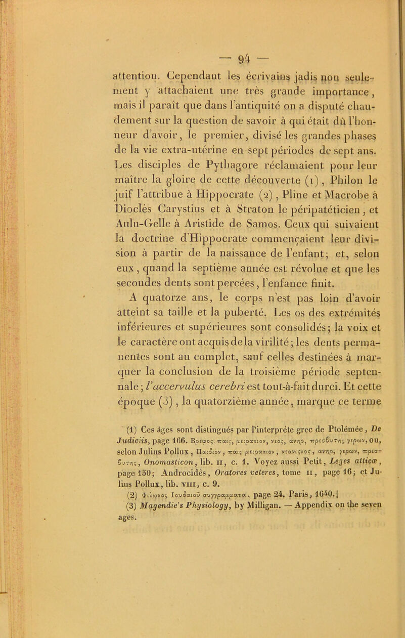 attention. Cependant les écrivains jadis non seule- ment y attachaient une très grande importance, mais il paraît que dans l’antiquité on a disputé chau- dement sur la question de savoir à qui était dû l’hon- neur d’avoir, le premier, divisé les grandes phases de la vie extra-utérine en sept périodes de sept ans. Les disciples de Pythagore réclamaient pour leur maître la gloire de cette découverte (i), Philon le juif l’attribue à Hippocrate (-2), Pline et Macrobe à üioclès Carystius et à Stratou le péripatéticien, et Aulu-Gelle à Aristide de Samos. Ceux qui suivaient la doctrine d Hippocrate commençaient leur divi- sion à partir de la naissance de l’enfant; et, selon eux, quand la septième année est révolue et que les secondes dents sont percées, l’enfance finit. A quatorze ans, le corps n’est pas loin d’avoir atteint sa taille et la puberté. Les os des extrémités inférieures et supérieures sont consolidés; la voix et le caractèreontacquisdelavirilité;les dents perma- nentes sont au complet, sauf celles destinées à mar- quer la conclusion de la troisième période septen- nale ; Vaccervulus cerebri est tout-à-fait durci. Et cette époque (3), la quatorzième année, marque ce terme (1) Ces âges sont distingués par l’interprète grec de Ptolémée, De Judiciis, page 1C6. Bpfyoj.'Trai;, ptipaxiov, V£Oç, av/jp, Trpto-êviT/); y£pcüV,OU, selon Julius Pollux, Uat(îi0V, -rrai; fiapaxtov , VEaviçxoç, avTjp, ytptav, izpvj- Onomaslicon, lib. ii, c. 1. Voyez aussi Petit, Leges aUicœ, page 150; Androcidès, Oratores veleres, \.omG ii, page 16; et Ju- lius Pollux, lib. VIII, c. 9. (2) iiltijvo; loviîatoû avyypaafxarot, page 24. Paris, 16^0. j (3) Magendie’s Physiology, by Milligan. — Appendix on the seven âges.
