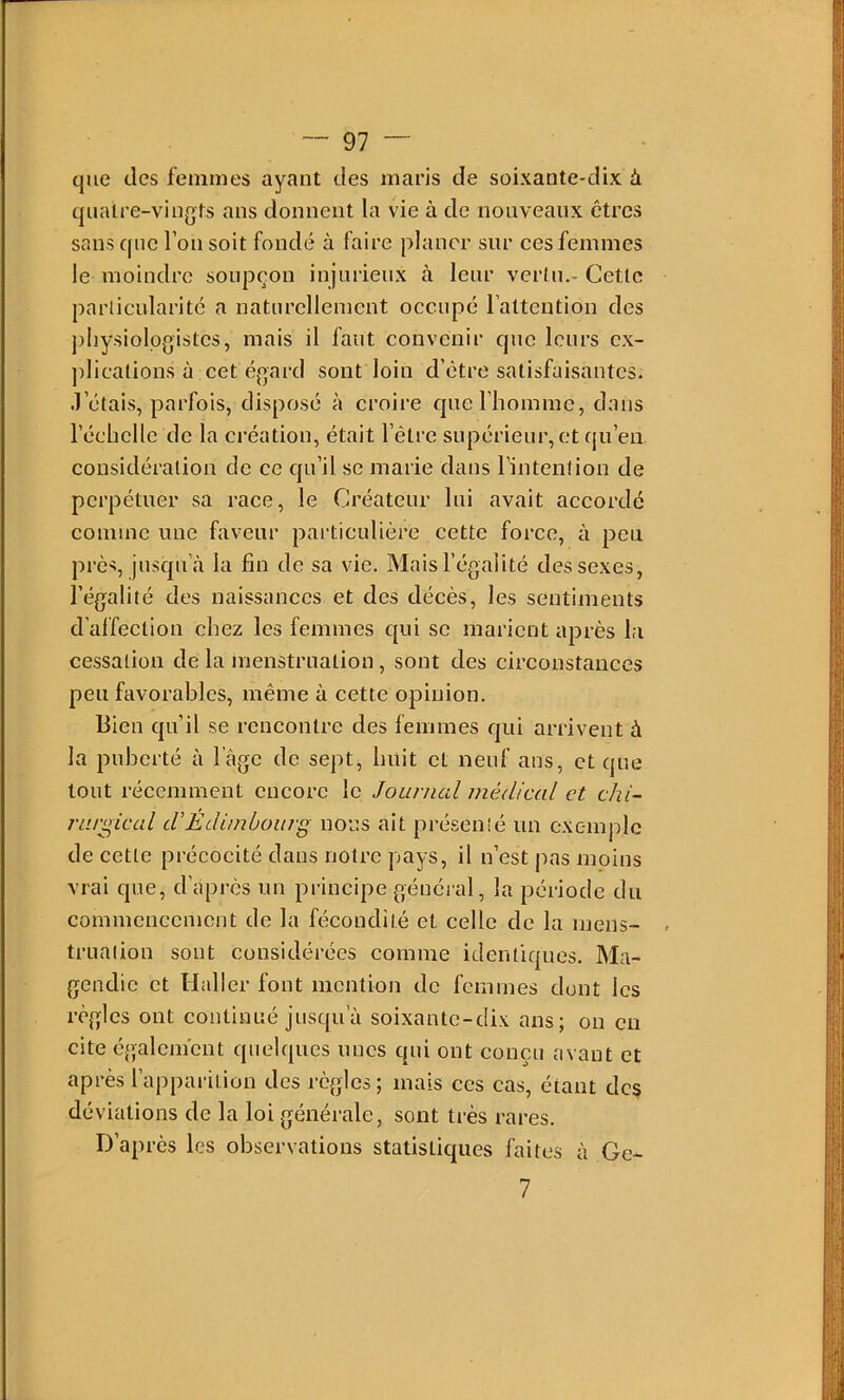 que des femmes ayant des maris de soixante-dix à quatre-vingts ans donnent la vie à de nouveaux êtres sans que l’on soit fondé à faire planer sur ces femmes le moindre soupçon injurieux à leur vertu.- Cette particularité a naturellement occupé l’attention des j)liysiolpgistes, mais il faut convenir que leurs ex- ])lications à cet égard sont loin d’être satisfaisantes. J’étais, parfois, disposé à croire que l’homme, dans l’échelle de la création, était l’être supérieur, et (ju’eii considération de ce qu’il se marie dans l’intention de perpétuer sa race, le Créateur lui avait accordé comme une faveur particulière cette force, à peu près, jusqu’à la fin de sa vie. Mais l’égalité des sexes, l’égalité des naissances et des décès, les sentiments d'alfection chez les femmes qui se marient après la cessation de la menstruation, sont des circonstances peu favorables, même à cette opinion. Bien qu’il se rencontre des femmes qui arrivent à la puberté à l’âge de sept, huit et neuf ans, et que tout récemment encore le Journal médical et chi- rurgical dEdimbourg nous ait présenté un exemple de cette précocité dans notre pays, il n’est pas moins vrai que, d’après un principe général, la période du commencement de la fécondité et celle de la meiis- trualion sont considérées comme identiques. Ma- gendie et Haller font mention do femmes dont les règles ont continué jusqu’à soixante-dix ans; ou eu cite également quelques unes qui ont conçu avant et après l’apparition des règles; mais ces cas, étant des déviations de la loi générale, sont très rares. D’apres les observations statistiques faites à Ge- 7