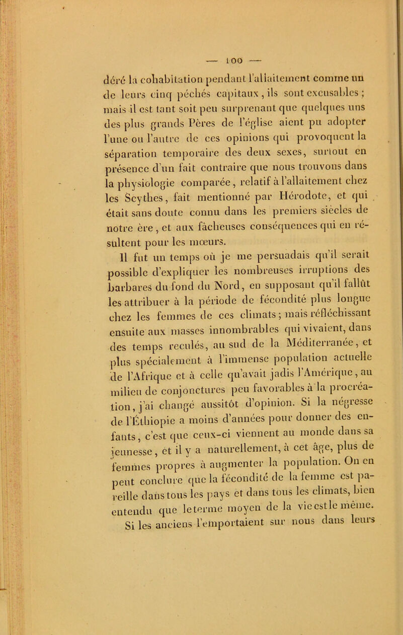 déré la coliabitation pendant i’aliailement comme im de leurs cinq péchés capitaux, ils sont excusables ; mais il est tant soit peu surprenant que quelques uns des plus grands Pères de l’église aient pu adopter Tune ou l’autre de ces opinions qui provoquent la séparation temporaire des deux sexes, suriout en présence d’un fait contraire que nous trouvons dans la physiologie comparée, relatif à l’allaitement chez les Scythes, fait mentionné par Hérodote, et qui était sans doute connu dans les premiers siècles de notre ère , et aux fâcheuses conséquences qui en ré- sultent pour les mœurs. 11 fut un temps où je me persuadais qn il serait possible d’expliquer les nombreuses irruptions des barbares du fond du Nord, en supposant quil fallût les attribuer à la période de fécondité plus longue chez les femmes de ces climats ; mais réfléchissant ensuite aux masses innombrables qui vivaient, dans des temps reculés, au sud de la Méditerranée, et plus spécialement à l’immense population actuelle de l’Afrique et à celle qu’avait jadis l’Amérique, au milieu de conjonctures peu favorables à la procréa- tion, j’ai changé aussitôt d’opinion. Si la négresse de l’Éthiopie a moins d’années pour donner des en- fants, c’est que ceux-ci viennent au monde dans sa jeunesse, et il y a naturellement, à cet âge, plus de femmes propres à augmenter la population. Ou en peut conclure que la fécondité de la femme est ]na- reille dans tous les pays et dans tous les climats, bien entendu que le terme moyen de la vie est le même. Si les anciens l’emportaient sur nous dans leurs