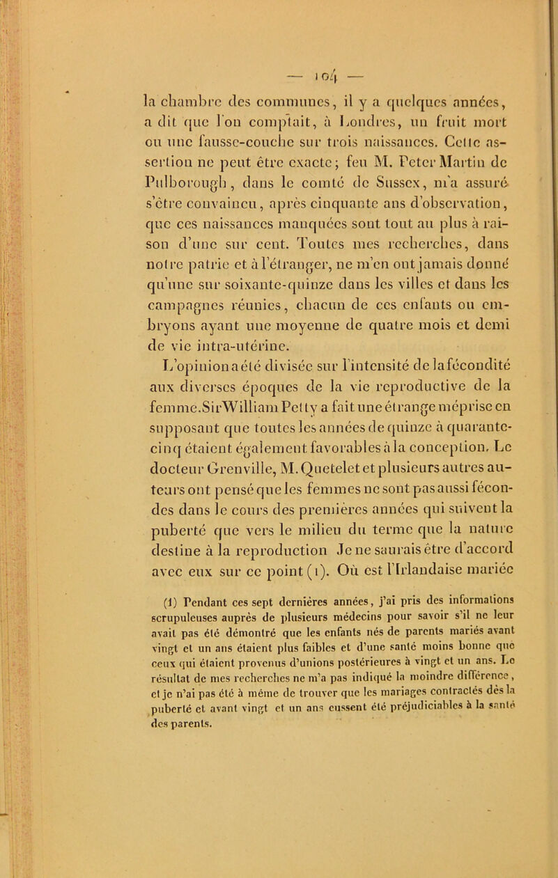 la chambre des communes, il y a quelques années, a dit que I on complaît, à Loudies, un fruit mort ou une laussc-couchc sur trois naissances. Celle as- sertion ne peut être exacte; feu M. Peter Martin de Pulborougl], dans le comté de Susscx, m'a assuré s’etre convaincu, après cinquante ans d’observation, que ces naissances manquées sont tout au plus à rai- son d’une sur cent. Toutes mes rccbercbcs, dans noire patrie et à l’étranger, ne m’en ont jamais donne' qu’une sur soixante-quinze dans les villes et dans les campagnes réunies, cbaeun de ces enfants ou em- bryons ayant une moyenne de quatre mois et demi de vie intra-utérine. I/opiuionaélé divisée sur l’intensité de laféeondité aux diverses époques de la vie reproductive de la femme.SirWilliam Pelly a fait une étrange méprise en supposant que toutes les années de quinze à quarante- cinq étaient également favorables à la conception. Le docteur Grenville, M. Quetelet et plusieurs autres au- teurs ont pensé que les femmes ne sont p^as aussi fécon- des dans le cours des premières années qui suivent la puberté que vers le milieu du terme que la nature destine à la reproduction Je ne saurais être d’accord avec eux sur ce point (i). Où est l’Irlandaise mariée (1) Pendant ces sept dernières années, j’ai pris des informalions scrupuleuses auprès de plusieurs médecins pour savoir s’il ne leur avait pas été démontré que les enfants nés de parents mariés avant vingt et un ans étaient plus faibles et d’une .canté moins bonne que ceux qui étaient provenus d’unions postérieures à vingt et un ans. Le résultat de mes recherches ne m’a pas indiqué la moindre différence, et je n’ai pas été à même de trouver que les mariages contractés dès la puberté et avant vingt et un ans eussent été préjudiciables à la santé des parents.